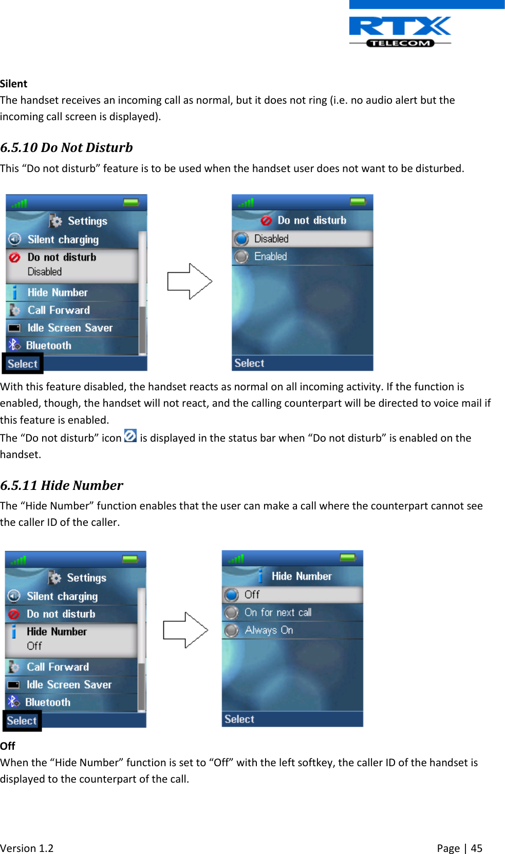  Version 1.2     Page | 45    Silent The handset receives an incoming call as normal, but it does not ring (i.e. no audio alert but the incoming call screen is displayed). 6.5.10 Do Not Disturb This “Do not disturb” feature is to be used when the handset user does not want to be disturbed.   With this feature disabled, the handset reacts as normal on all incoming activity. If the function is enabled, though, the handset will not react, and the calling counterpart will be directed to voice mail if this feature is enabled.  The “Do not disturb” icon   is displayed in the status bar when “Do not disturb” is enabled on the handset. 6.5.11 Hide Number The “Hide Number” function enables that the user can make a call where the counterpart cannot see the caller ID of the caller.   Off When the “Hide Number” function is set to “Off” with the left softkey, the caller ID of the handset is displayed to the counterpart of the call. 
