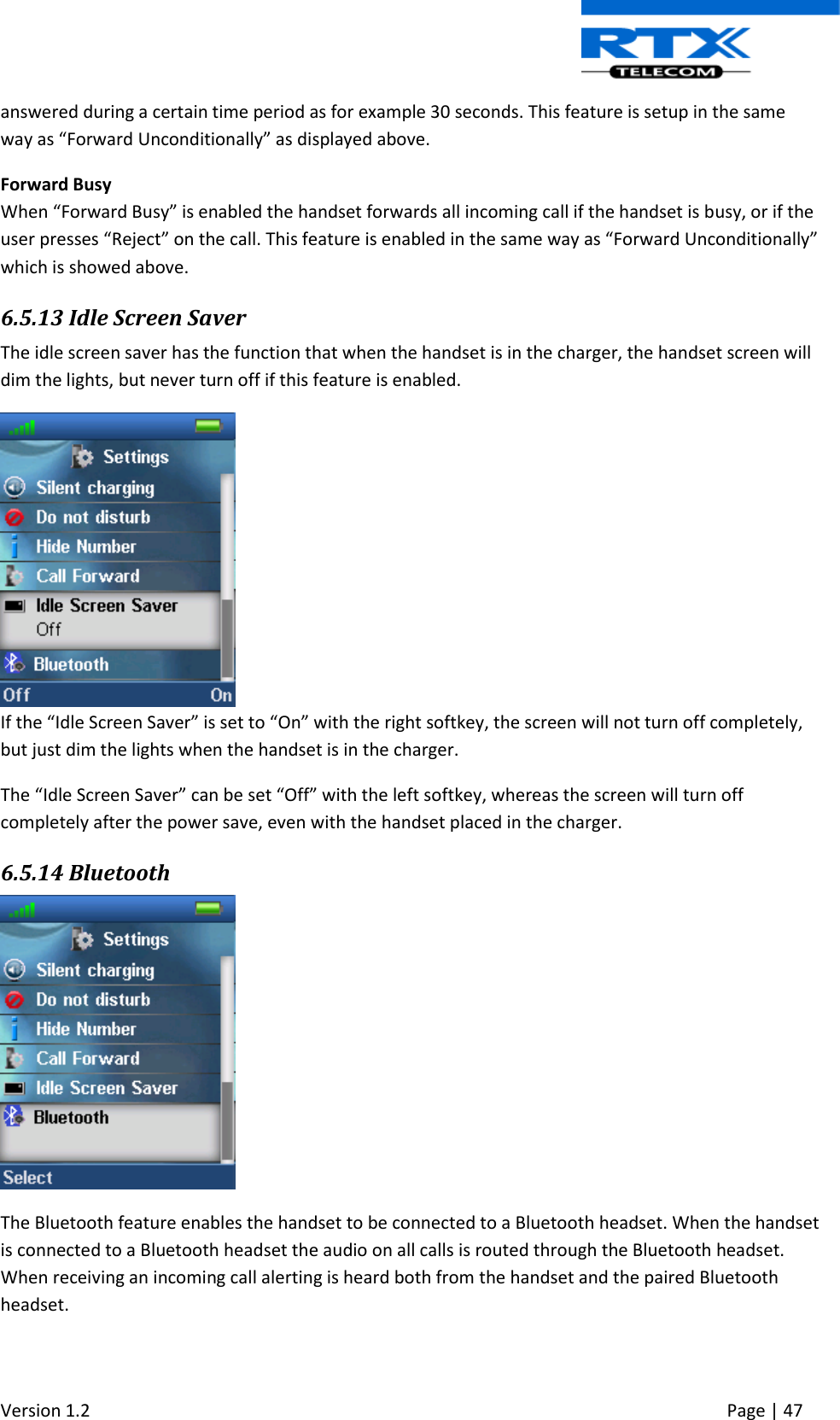  Version 1.2     Page | 47   answered during a certain time period as for example 30 seconds. This feature is setup in the same way as “Forward Unconditionally” as displayed above. Forward Busy When “Forward Busy” is enabled the handset forwards all incoming call if the handset is busy, or if the user presses “Reject” on the call. This feature is enabled in the same way as “Forward Unconditionally” which is showed above.   6.5.13 Idle Screen Saver The idle screen saver has the function that when the handset is in the charger, the handset screen will dim the lights, but never turn off if this feature is enabled.  If the “Idle Screen Saver” is set to “On” with the right softkey, the screen will not turn off completely, but just dim the lights when the handset is in the charger. The “Idle Screen Saver” can be set “Off” with the left softkey, whereas the screen will turn off completely after the power save, even with the handset placed in the charger. 6.5.14 Bluetooth  The Bluetooth feature enables the handset to be connected to a Bluetooth headset. When the handset is connected to a Bluetooth headset the audio on all calls is routed through the Bluetooth headset. When receiving an incoming call alerting is heard both from the handset and the paired Bluetooth headset. 