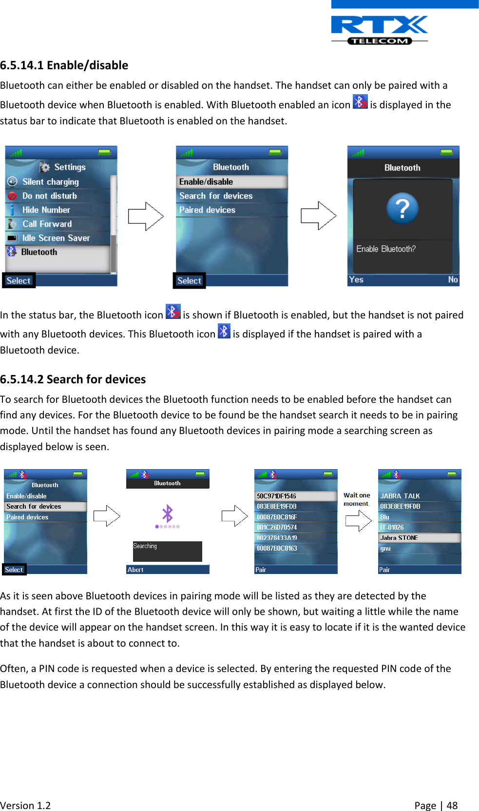  Version 1.2     Page | 48   6.5.14.1 Enable/disable Bluetooth can either be enabled or disabled on the handset. The handset can only be paired with a Bluetooth device when Bluetooth is enabled. With Bluetooth enabled an icon   is displayed in the status bar to indicate that Bluetooth is enabled on the handset.   In the status bar, the Bluetooth icon   is shown if Bluetooth is enabled, but the handset is not paired with any Bluetooth devices. This Bluetooth icon   is displayed if the handset is paired with a Bluetooth device.  6.5.14.2 Search for devices To search for Bluetooth devices the Bluetooth function needs to be enabled before the handset can find any devices. For the Bluetooth device to be found be the handset search it needs to be in pairing mode. Until the handset has found any Bluetooth devices in pairing mode a searching screen as displayed below is seen.   As it is seen above Bluetooth devices in pairing mode will be listed as they are detected by the handset. At first the ID of the Bluetooth device will only be shown, but waiting a little while the name of the device will appear on the handset screen. In this way it is easy to locate if it is the wanted device that the handset is about to connect to.  Often, a PIN code is requested when a device is selected. By entering the requested PIN code of the Bluetooth device a connection should be successfully established as displayed below. 