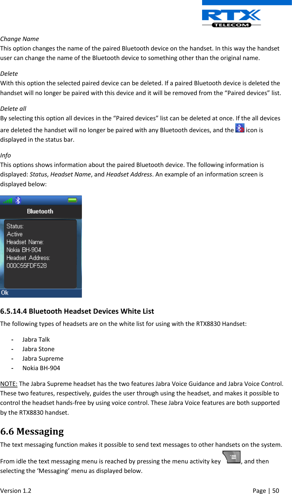  Version 1.2     Page | 50   Change Name This option changes the name of the paired Bluetooth device on the handset. In this way the handset user can change the name of the Bluetooth device to something other than the original name. Delete With this option the selected paired device can be deleted. If a paired Bluetooth device is deleted the handset will no longer be paired with this device and it will be removed from the “Paired devices” list. Delete all By selecting this option all devices in the “Paired devices” list can be deleted at once. If the all devices are deleted the handset will no longer be paired with any Bluetooth devices, and the   icon is displayed in the status bar. Info This options shows information about the paired Bluetooth device. The following information is displayed: Status, Headset Name, and Headset Address. An example of an information screen is displayed below:  6.5.14.4 Bluetooth Headset Devices White List The following types of headsets are on the white list for using with the RTX8830 Handset: - Jabra Talk - Jabra Stone - Jabra Supreme - Nokia BH-904 NOTE: The Jabra Supreme headset has the two features Jabra Voice Guidance and Jabra Voice Control. These two features, respectively, guides the user through using the headset, and makes it possible to control the headset hands-free by using voice control. These Jabra Voice features are both supported by the RTX8830 handset.  6.6 Messaging The text messaging function makes it possible to send text messages to other handsets on the system. From idle the text messaging menu is reached by pressing the menu activity key  , and then selecting the ‘Messaging’ menu as displayed below.  