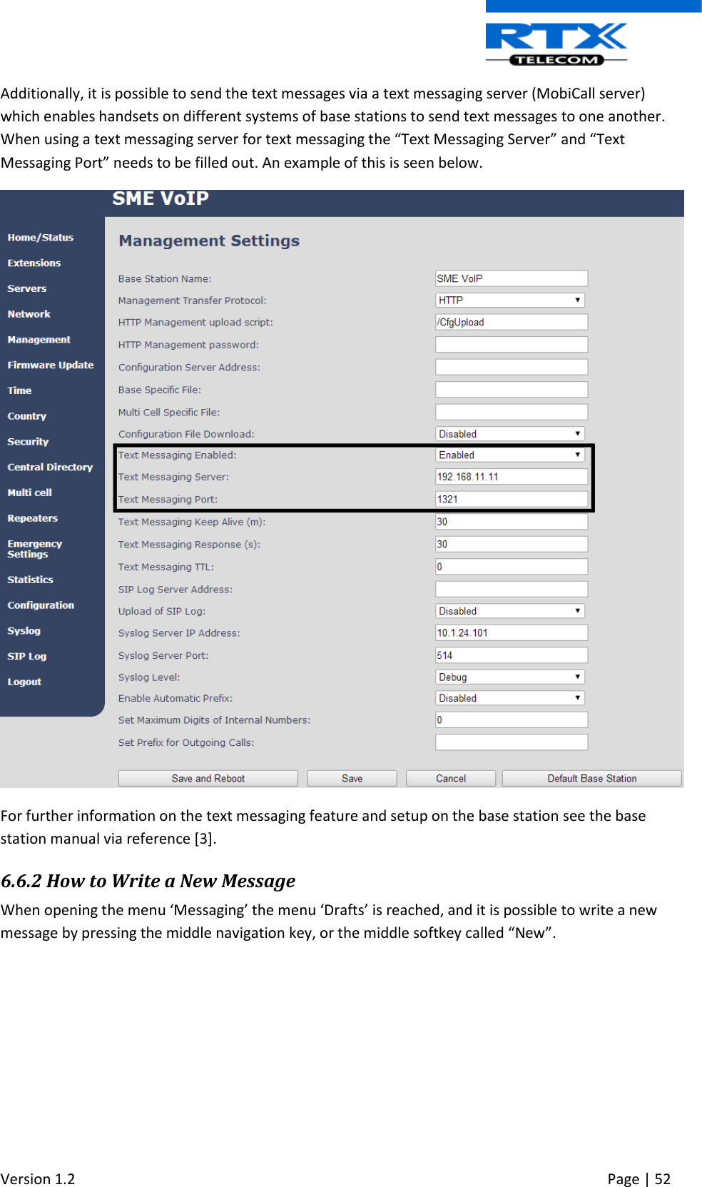  Version 1.2     Page | 52   Additionally, it is possible to send the text messages via a text messaging server (MobiCall server) which enables handsets on different systems of base stations to send text messages to one another. When using a text messaging server for text messaging the “Text Messaging Server” and “Text Messaging Port” needs to be filled out. An example of this is seen below.  For further information on the text messaging feature and setup on the base station see the base station manual via reference [3]. 6.6.2 How to Write a New Message When opening the menu ‘Messaging’ the menu ‘Drafts’ is reached, and it is possible to write a new message by pressing the middle navigation key, or the middle softkey called “New”.  