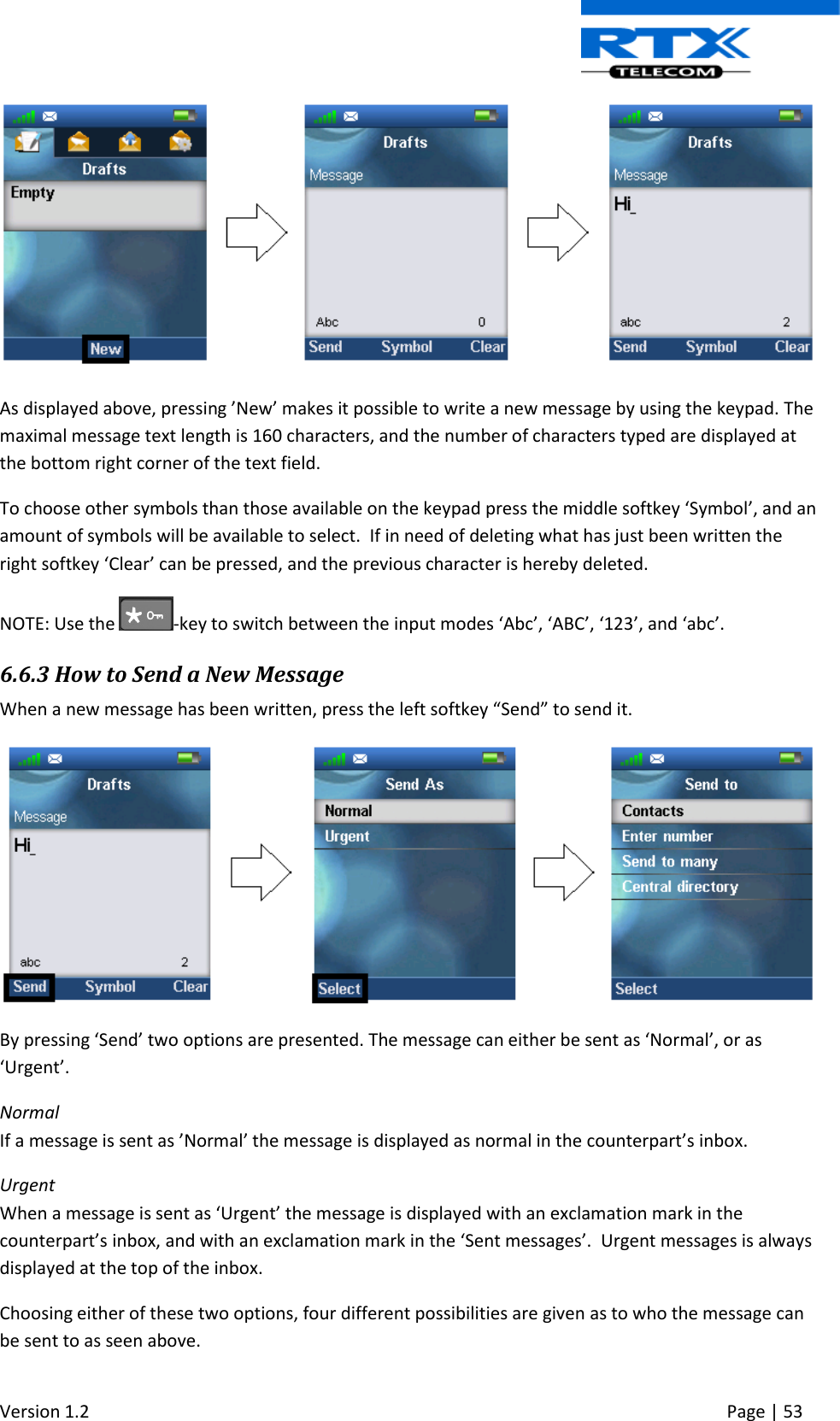  Version 1.2     Page | 53    As displayed above, pressing ’New’ makes it possible to write a new message by using the keypad. The maximal message text length is 160 characters, and the number of characters typed are displayed at the bottom right corner of the text field. To choose other symbols than those available on the keypad press the middle softkey ‘Symbol’, and an amount of symbols will be available to select.  If in need of deleting what has just been written the right softkey ‘Clear’ can be pressed, and the previous character is hereby deleted.  NOTE: Use the  -key to switch between the input modes ‘Abc’, ‘ABC’, ‘123’, and ‘abc’.  6.6.3 How to Send a New Message  When a new message has been written, press the left softkey “Send” to send it.   By pressing ‘Send’ two options are presented. The message can either be sent as ‘Normal’, or as ‘Urgent’. Normal If a message is sent as ’Normal’ the message is displayed as normal in the counterpart’s inbox. Urgent When a message is sent as ‘Urgent’ the message is displayed with an exclamation mark in the counterpart’s inbox, and with an exclamation mark in the ‘Sent messages’.  Urgent messages is always displayed at the top of the inbox. Choosing either of these two options, four different possibilities are given as to who the message can be sent to as seen above. 