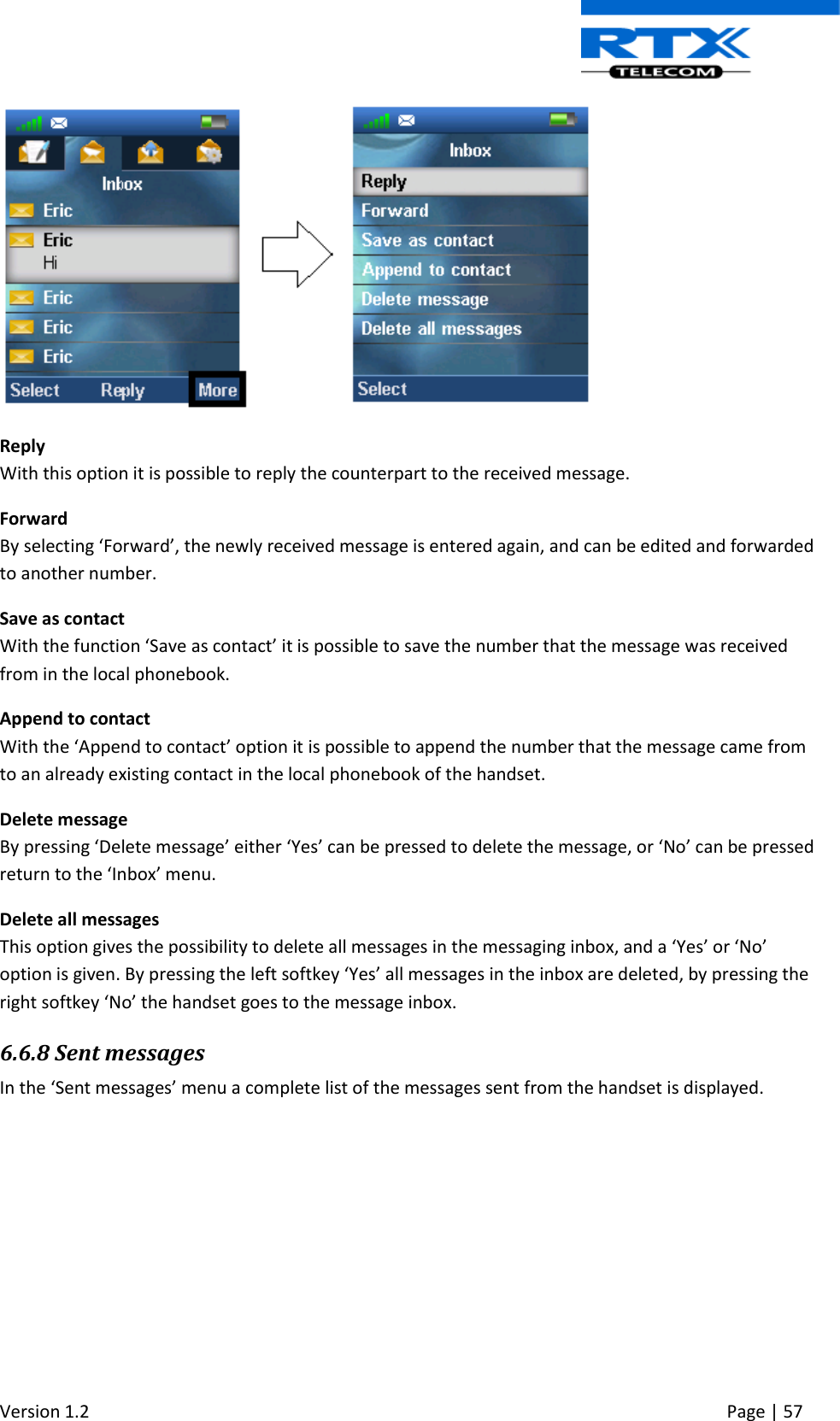  Version 1.2     Page | 57    Reply With this option it is possible to reply the counterpart to the received message. Forward By selecting ‘Forward’, the newly received message is entered again, and can be edited and forwarded to another number.  Save as contact With the function ‘Save as contact’ it is possible to save the number that the message was received from in the local phonebook. Append to contact With the ‘Append to contact’ option it is possible to append the number that the message came from to an already existing contact in the local phonebook of the handset. Delete message By pressing ‘Delete message’ either ‘Yes’ can be pressed to delete the message, or ‘No’ can be pressed return to the ‘Inbox’ menu.  Delete all messages This option gives the possibility to delete all messages in the messaging inbox, and a ‘Yes’ or ‘No’ option is given. By pressing the left softkey ‘Yes’ all messages in the inbox are deleted, by pressing the right softkey ‘No’ the handset goes to the message inbox. 6.6.8 Sent messages In the ‘Sent messages’ menu a complete list of the messages sent from the handset is displayed.  