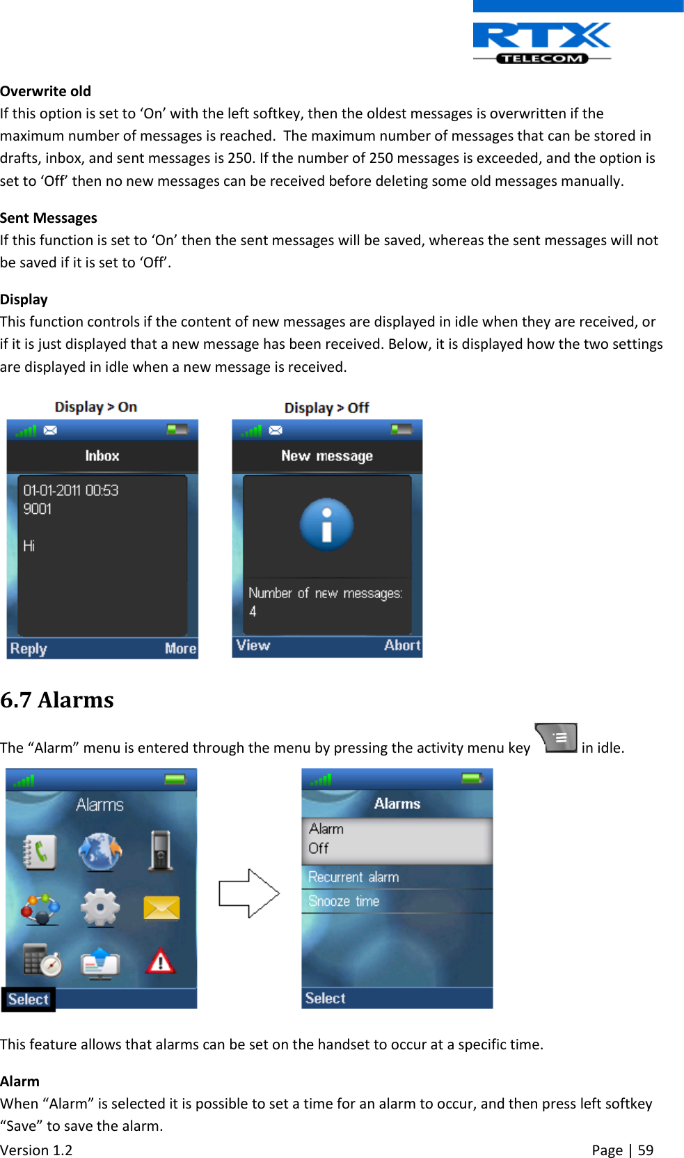  Version 1.2     Page | 59   Overwrite old If this option is set to ‘On’ with the left softkey, then the oldest messages is overwritten if the maximum number of messages is reached.  The maximum number of messages that can be stored in drafts, inbox, and sent messages is 250. If the number of 250 messages is exceeded, and the option is set to ‘Off’ then no new messages can be received before deleting some old messages manually. Sent Messages If this function is set to ‘On’ then the sent messages will be saved, whereas the sent messages will not be saved if it is set to ‘Off’.  Display This function controls if the content of new messages are displayed in idle when they are received, or if it is just displayed that a new message has been received. Below, it is displayed how the two settings are displayed in idle when a new message is received.  6.7 Alarms The “Alarm” menu is entered through the menu by pressing the activity menu key   in idle.   This feature allows that alarms can be set on the handset to occur at a specific time. Alarm When “Alarm” is selected it is possible to set a time for an alarm to occur, and then press left softkey “Save” to save the alarm. 