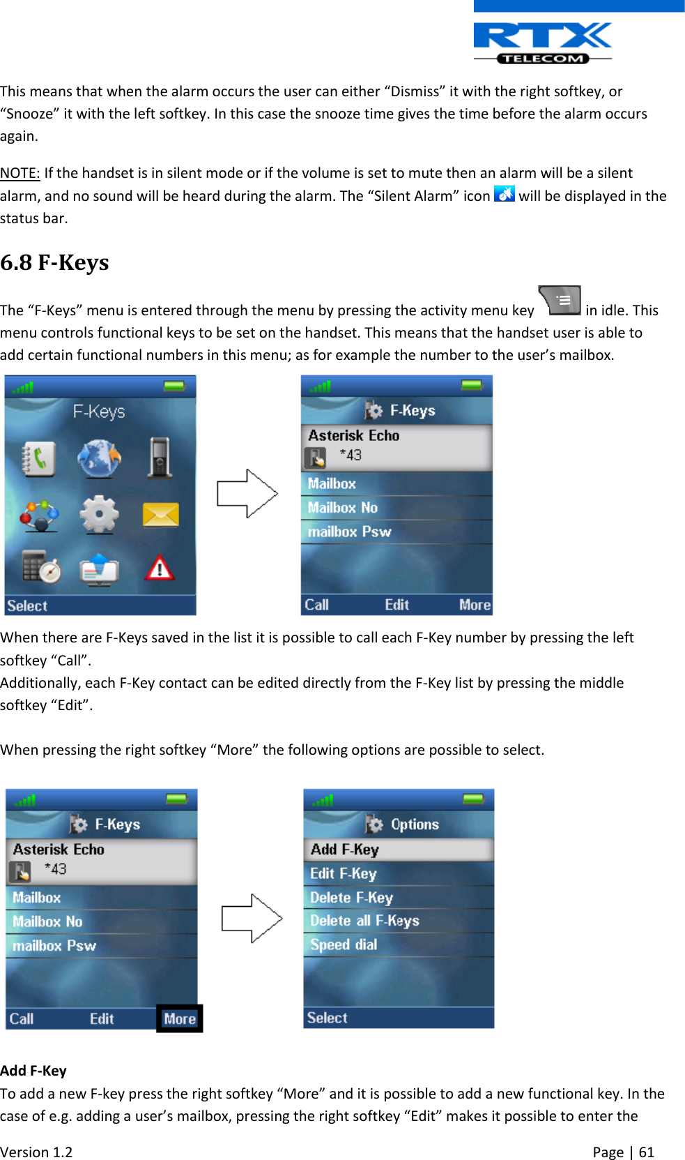  Version 1.2     Page | 61   This means that when the alarm occurs the user can either “Dismiss” it with the right softkey, or “Snooze” it with the left softkey. In this case the snooze time gives the time before the alarm occurs again. NOTE: If the handset is in silent mode or if the volume is set to mute then an alarm will be a silent alarm, and no sound will be heard during the alarm. The “Silent Alarm” icon   will be displayed in the status bar. 6.8 F-Keys The “F-Keys” menu is entered through the menu by pressing the activity menu key   in idle. This menu controls functional keys to be set on the handset. This means that the handset user is able to add certain functional numbers in this menu; as for example the number to the user’s mailbox.   When there are F-Keys saved in the list it is possible to call each F-Key number by pressing the left softkey “Call”.  Additionally, each F-Key contact can be edited directly from the F-Key list by pressing the middle softkey “Edit”.   When pressing the right softkey “More” the following options are possible to select.    Add F-Key To add a new F-key press the right softkey “More” and it is possible to add a new functional key. In the case of e.g. adding a user’s mailbox, pressing the right softkey “Edit” makes it possible to enter the 