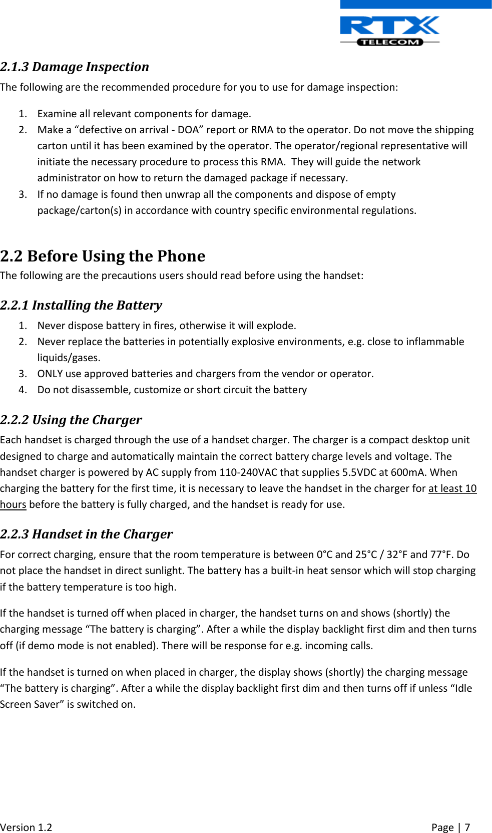  Version 1.2     Page | 7   2.1.3 Damage Inspection The following are the recommended procedure for you to use for damage inspection: 1. Examine all relevant components for damage. 2. Make a “defective on arrival - DOA” report or RMA to the operator. Do not move the shipping carton until it has been examined by the operator. The operator/regional representative will initiate the necessary procedure to process this RMA.  They will guide the network administrator on how to return the damaged package if necessary.  3. If no damage is found then unwrap all the components and dispose of empty package/carton(s) in accordance with country specific environmental regulations.  2.2 Before Using the Phone The following are the precautions users should read before using the handset: 2.2.1 Installing the Battery 1. Never dispose battery in fires, otherwise it will explode. 2. Never replace the batteries in potentially explosive environments, e.g. close to inflammable liquids/gases. 3. ONLY use approved batteries and chargers from the vendor or operator. 4. Do not disassemble, customize or short circuit the battery 2.2.2 Using the Charger Each handset is charged through the use of a handset charger. The charger is a compact desktop unit designed to charge and automatically maintain the correct battery charge levels and voltage. The handset charger is powered by AC supply from 110-240VAC that supplies 5.5VDC at 600mA. When charging the battery for the first time, it is necessary to leave the handset in the charger for at least 10 hours before the battery is fully charged, and the handset is ready for use. 2.2.3 Handset in the Charger For correct charging, ensure that the room temperature is between 0°C and 25°C / 32°F and 77°F. Do not place the handset in direct sunlight. The battery has a built-in heat sensor which will stop charging if the battery temperature is too high. If the handset is turned off when placed in charger, the handset turns on and shows (shortly) the charging message “The battery is charging”. After a while the display backlight first dim and then turns off (if demo mode is not enabled). There will be response for e.g. incoming calls. If the handset is turned on when placed in charger, the display shows (shortly) the charging message “The battery is charging”. After a while the display backlight first dim and then turns off if unless “Idle Screen Saver” is switched on.    