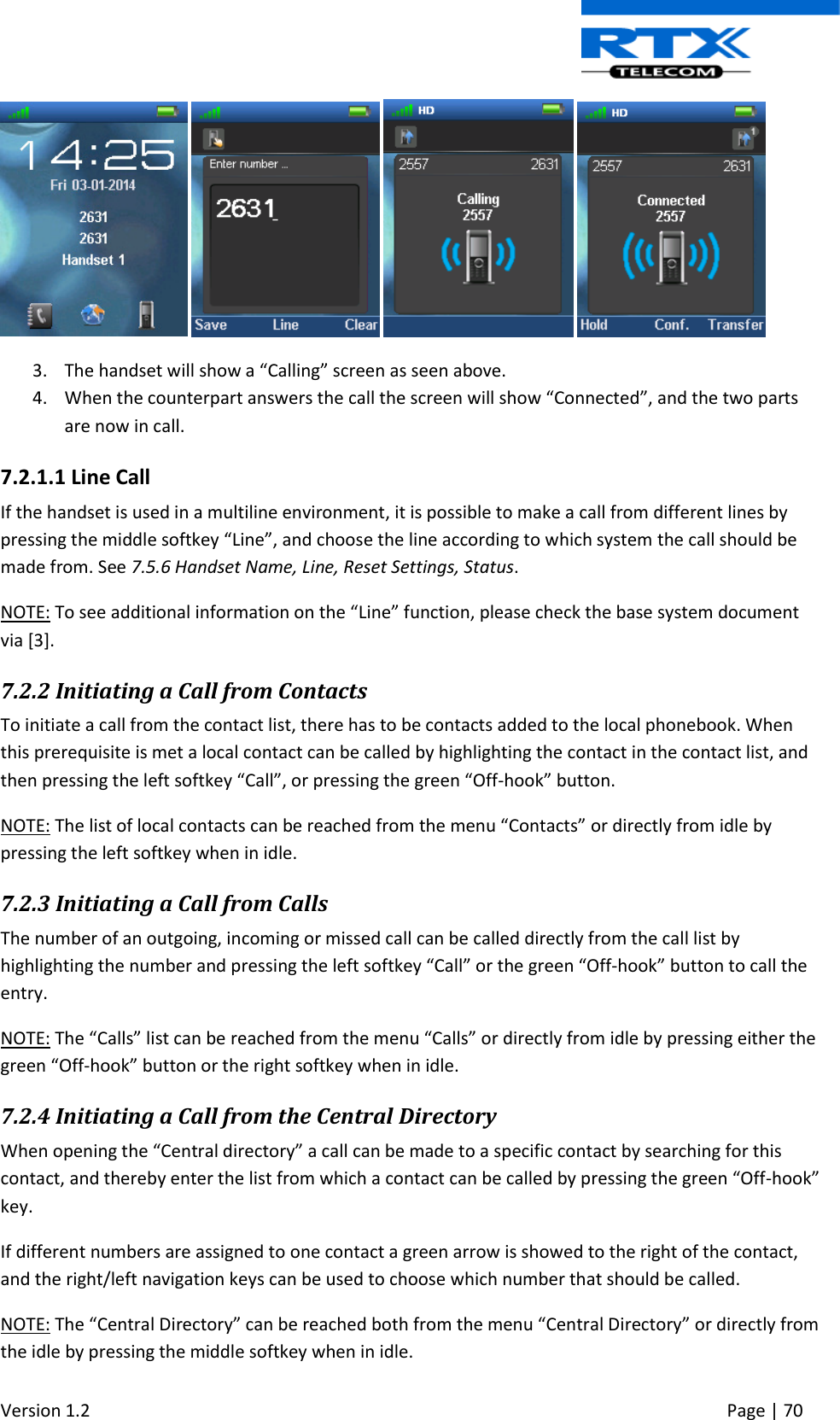  Version 1.2     Page | 70          3. The handset will show a “Calling” screen as seen above. 4. When the counterpart answers the call the screen will show “Connected”, and the two parts are now in call.  7.2.1.1 Line Call If the handset is used in a multiline environment, it is possible to make a call from different lines by pressing the middle softkey “Line”, and choose the line according to which system the call should be made from. See 7.5.6 Handset Name, Line, Reset Settings, Status.  NOTE: To see additional information on the “Line” function, please check the base system document via [3]. 7.2.2 Initiating a Call from Contacts To initiate a call from the contact list, there has to be contacts added to the local phonebook. When this prerequisite is met a local contact can be called by highlighting the contact in the contact list, and then pressing the left softkey “Call”, or pressing the green “Off-hook” button. NOTE: The list of local contacts can be reached from the menu “Contacts” or directly from idle by pressing the left softkey when in idle. 7.2.3 Initiating a Call from Calls The number of an outgoing, incoming or missed call can be called directly from the call list by highlighting the number and pressing the left softkey “Call” or the green “Off-hook” button to call the entry. NOTE: The “Calls” list can be reached from the menu “Calls” or directly from idle by pressing either the green “Off-hook” button or the right softkey when in idle. 7.2.4 Initiating a Call from the Central Directory When opening the “Central directory” a call can be made to a specific contact by searching for this contact, and thereby enter the list from which a contact can be called by pressing the green “Off-hook” key.  If different numbers are assigned to one contact a green arrow is showed to the right of the contact, and the right/left navigation keys can be used to choose which number that should be called. NOTE: The “Central Directory” can be reached both from the menu “Central Directory” or directly from the idle by pressing the middle softkey when in idle. 