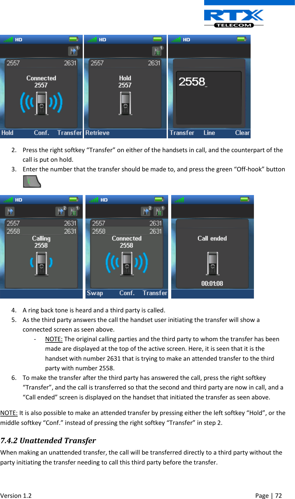  Version 1.2     Page | 72        2. Press the right softkey “Transfer” on either of the handsets in call, and the counterpart of the call is put on hold. 3. Enter the number that the transfer should be made to, and press the green “Off-hook” button         4. A ring back tone is heard and a third party is called. 5. As the third party answers the call the handset user initiating the transfer will show a connected screen as seen above. - NOTE: The original calling parties and the third party to whom the transfer has been made are displayed at the top of the active screen. Here, it is seen that it is the handset with number 2631 that is trying to make an attended transfer to the third party with number 2558. 6. To make the transfer after the third party has answered the call, press the right softkey “Transfer”, and the call is transferred so that the second and third party are now in call, and a “Call ended” screen is displayed on the handset that initiated the transfer as seen above. NOTE: It is also possible to make an attended transfer by pressing either the left softkey “Hold”, or the middle softkey “Conf.” instead of pressing the right softkey “Transfer” in step 2.  7.4.2 Unattended Transfer When making an unattended transfer, the call will be transferred directly to a third party without the party initiating the transfer needing to call this third party before the transfer. 