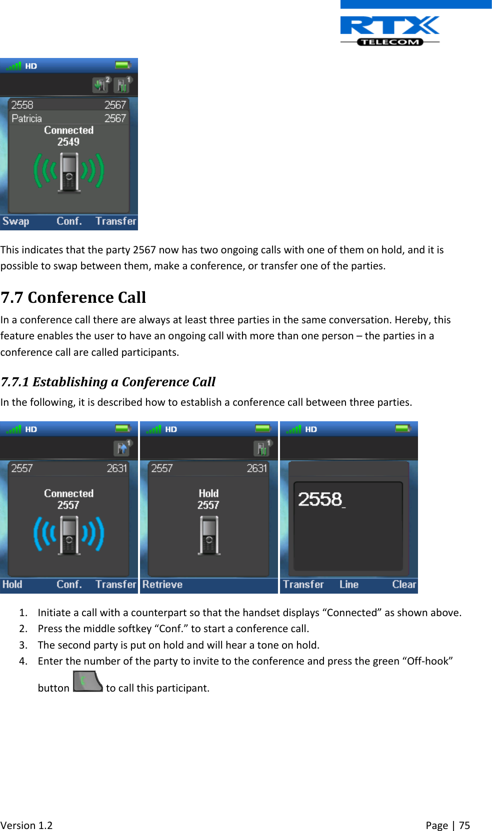  Version 1.2     Page | 75    This indicates that the party 2567 now has two ongoing calls with one of them on hold, and it is possible to swap between them, make a conference, or transfer one of the parties.  7.7 Conference Call In a conference call there are always at least three parties in the same conversation. Hereby, this feature enables the user to have an ongoing call with more than one person – the parties in a conference call are called participants. 7.7.1 Establishing a Conference Call In the following, it is described how to establish a conference call between three parties.       1. Initiate a call with a counterpart so that the handset displays “Connected” as shown above. 2. Press the middle softkey “Conf.” to start a conference call. 3. The second party is put on hold and will hear a tone on hold. 4. Enter the number of the party to invite to the conference and press the green “Off-hook” button   to call this participant.  