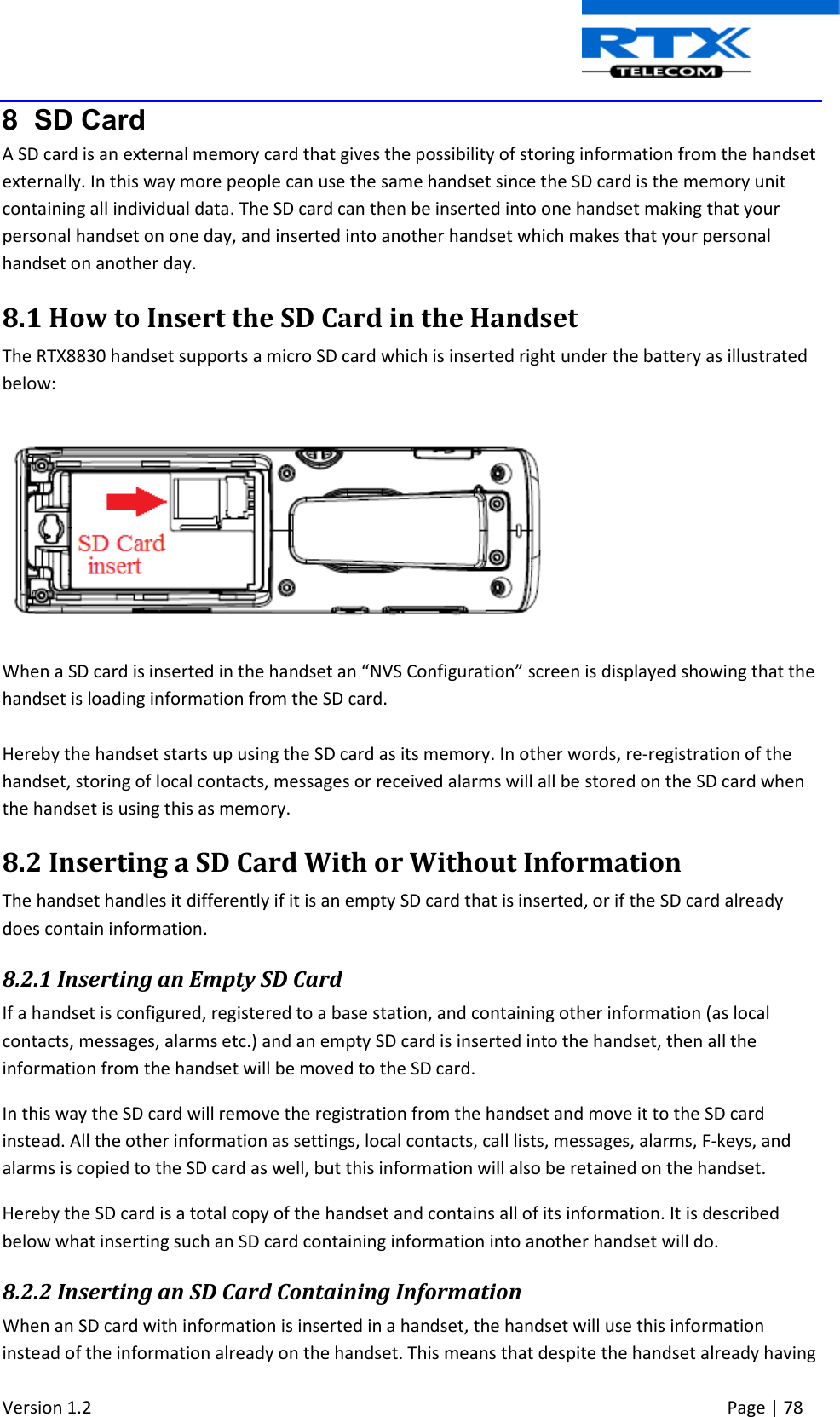  Version 1.2     Page | 78   8  SD Card A SD card is an external memory card that gives the possibility of storing information from the handset externally. In this way more people can use the same handset since the SD card is the memory unit containing all individual data. The SD card can then be inserted into one handset making that your personal handset on one day, and inserted into another handset which makes that your personal handset on another day.  8.1 How to Insert the SD Card in the Handset The RTX8830 handset supports a micro SD card which is inserted right under the battery as illustrated below:     When a SD card is inserted in the handset an “NVS Configuration” screen is displayed showing that the handset is loading information from the SD card.   Hereby the handset starts up using the SD card as its memory. In other words, re-registration of the handset, storing of local contacts, messages or received alarms will all be stored on the SD card when the handset is using this as memory. 8.2 Inserting a SD Card With or Without Information The handset handles it differently if it is an empty SD card that is inserted, or if the SD card already does contain information. 8.2.1 Inserting an Empty SD Card If a handset is configured, registered to a base station, and containing other information (as local contacts, messages, alarms etc.) and an empty SD card is inserted into the handset, then all the information from the handset will be moved to the SD card. In this way the SD card will remove the registration from the handset and move it to the SD card instead. All the other information as settings, local contacts, call lists, messages, alarms, F-keys, and alarms is copied to the SD card as well, but this information will also be retained on the handset. Hereby the SD card is a total copy of the handset and contains all of its information. It is described below what inserting such an SD card containing information into another handset will do.   8.2.2 Inserting an SD Card Containing Information When an SD card with information is inserted in a handset, the handset will use this information instead of the information already on the handset. This means that despite the handset already having 