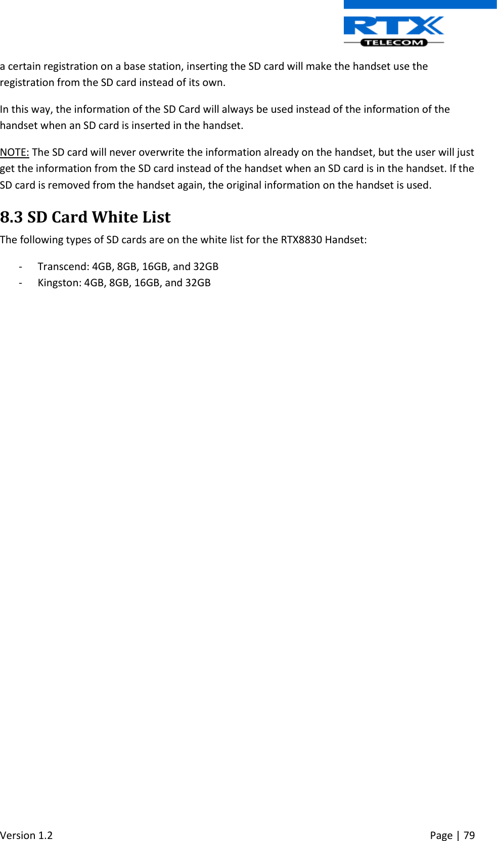  Version 1.2     Page | 79   a certain registration on a base station, inserting the SD card will make the handset use the registration from the SD card instead of its own. In this way, the information of the SD Card will always be used instead of the information of the handset when an SD card is inserted in the handset. NOTE: The SD card will never overwrite the information already on the handset, but the user will just get the information from the SD card instead of the handset when an SD card is in the handset. If the SD card is removed from the handset again, the original information on the handset is used. 8.3 SD Card White List The following types of SD cards are on the white list for the RTX8830 Handset: - Transcend: 4GB, 8GB, 16GB, and 32GB - Kingston: 4GB, 8GB, 16GB, and 32GB      