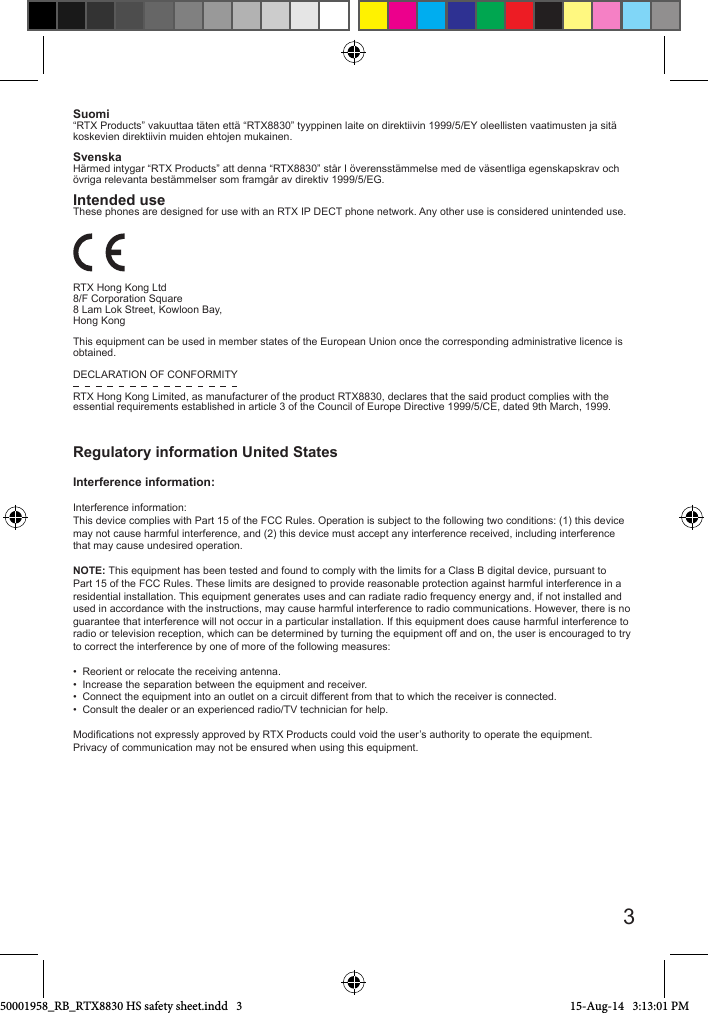 Suomi“RTX Products” vakuuttaa täten että “RTX8830” tyyppinen laite on direktiivin 1999/5/EY oleellisten vaatimusten ja sitä koskevien direktiivin muiden ehtojen mukainen.SvenskaHärmed intygar “RTX Products” att denna “RTX8830” står I överensstämmelse med de väsentliga egenskapskrav och övriga relevanta bestämmelser som framgår av direktiv 1999/5/EG.Intended useThese phones are designed for use with an RTX IP DECT phone network. Any other use is considered unintended use. RTX Hong Kong Ltd                                                                                               8/F Corporation Square8 Lam Lok Street, Kowloon Bay, Hong KongThis equipment can be used in member states of the European Union once the corresponding administrative licence is obtained.DECLARATION OF CONFORMITYRTX Hong Kong Limited, as manufacturer of the product RTX8830, declares that the said product complies with the essential requirements established in article 3 of the Council of Europe Directive 1999/5/CE, dated 9th March, 1999.                                                                                              Regulatory information United StatesInterference information:Interference information:This device complies with Part 15 of the FCC Rules. Operation is subject to the following two conditions: (1) this device may not cause harmful interference, and (2) this device must accept any interference received, including interference that may cause undesired operation.NOTE: This equipment has been tested and found to comply with the limits for a Class B digital device, pursuant to Part 15 of the FCC Rules. These limits are designed to provide reasonable protection against harmful interference in a residential installation. This equipment generates uses and can radiate radio frequency energy and, if not installed and used in accordance with the instructions, may cause harmful interference to radio communications. However, there is no guarantee that interference will not occur in a particular installation. If this equipment does cause harmful interference to radio or television reception, which can be determined by turning the equipment off and on, the user is encouraged to try to correct the interference by one of more of the following measures:•  Reorient or relocate the receiving antenna.•  Increase the separation between the equipment and receiver.•  Connect the equipment into an outlet on a circuit different from that to which the receiver is connected.•  Consult the dealer or an experienced radio/TV technician for help.Modications not expressly approved by RTX Products could void the user’s authority to operate the equipment.Privacy of communication may not be ensured when using this equipment.350001958_RB_RTX8830 HS safety sheet.indd   3 15-Aug-14   3:13:01 PM