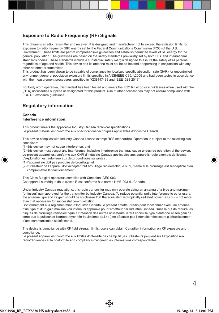 4Exposure to Radio Frequency (RF) SignalsThis phone is a radio transmitter and receiver. It is designed and manufacturer not to exceed the emission limits for exposure to radio frequency (RF) energy set by the Federal Communications Commission (FCC) of the U.S. Government. These limits are part of comprehensive guidelines and establish permitted levels of RF energy for the general population. The guidelines are based on the safety standards previously set by both U.S. and international standards bodies. These standards include a substantial safety margin designed to assure the safety of all persons, regardless of age and health. This device and its antenna must not be co-located or operating in conjunction with any other antenna or transmitter.This product has been shown to be capable of compliance for localized specic absorption rate (SAR) for uncontrolled environment/general population exposure limits specied in ANSI/IEEE C95.1:2005 and had been tested in accordance with the measurement procedures specied in “KDB447498 and IEEE1528-2013”For body worn operation, this handset has been tested and meets the FCC RF exposure guidelines when used with the (RTX) accessories supplied or designated for this product. Use of other accessories may not ensure compliance with FCC RF exposure guidelines. Regulatory information CanadaInterference information:This product meets the applicable Industry Canada technical specications. Le présent matériel est conforme aux specications techniques applicables d’Industrie Canada.This device complies with Industry Canada licence-exempt RSS standard(s). Operation is subject to the following two conditions:(1) this device may not cause interference, and(2) this device must accept any interference, including interference that may cause undesired operation of the device.Le présent appareil est conforme aux CNR d’Industrie Canada applicables aux appareils radio exempts de licence. L’exploitation est autorisée aux deux conditions suivantes : (1) l’appareil ne doit pas produire de brouillage, et (2) l’utilisateur de l’appareil doit accepter tout brouillage radioélectrique subi, même si le brouillage est susceptible d’en     compromettre le fonctionnement.This Class B digital apparatus complies with Canadian ICES-003. Cet appareil numérique de la classe B est conforme à la norme NMB-003 du Canada.Under Industry Canada regulations, this radio transmitter may only operate using an antenna of a type and maximum (or lesser) gain approved for the transmitter by Industry Canada. To reduce potential radio interference to other users, the antenna type and its gain should be so chosen that the equivalent isotropically radiated power (e.i.r.p.) is not more than that necessary for successful communication.Conformément à la réglementation d’Industrie Canada, le présent émetteur radio peut fonctionner avec une antenne d’un type et d’un gain maximal (ou inférieur) approuvé pour l’émetteur par Industrie Canada. Dans le but de réduire lesrisques de brouillage radioélectrique à l’intention des autres utilisateurs, il faut choisir le type d’antenne et son gain de sorte que la puissance isotrope rayonnée équivalente (p.i.r.e.) ne dépasse pas l’intensité nécessaire à l’établissementd’une communication satisfaisante.The device is compliance with RF eld strength limits, users can obtain Canadian information on RF exposure and compliance. Le présent appareil est conforme aux limites d’intensité de champ RF,les utilisateurs peuvent sur l’exposition aux radiofréquences et la conformité and compliance d’acquérir les informations correspondantes.50001958_RB_RTX8830 HS safety sheet.indd   4 15-Aug-14   3:13:01 PM