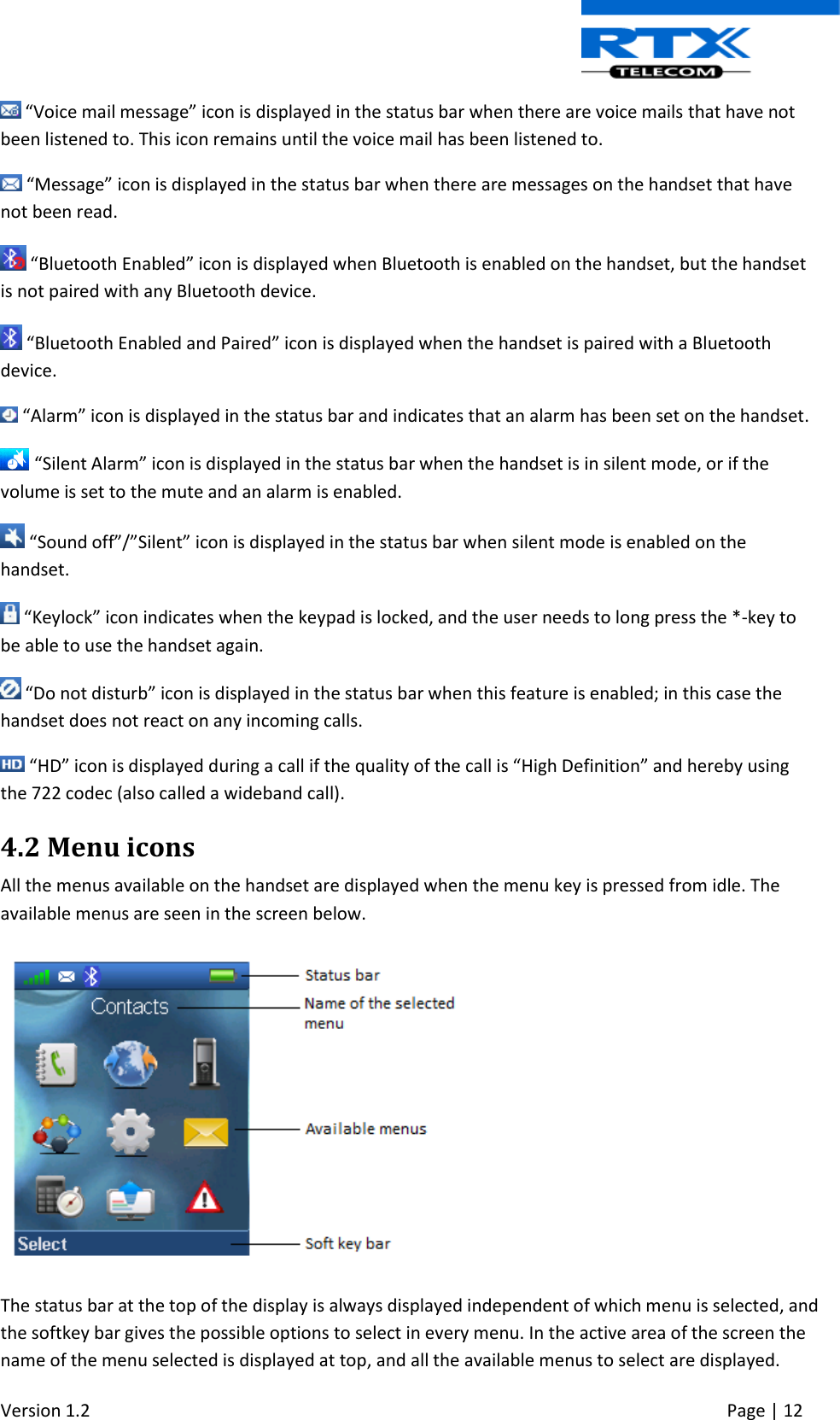  Version 1.2     Page | 12    “Voice mail message” icon is displayed in the status bar when there are voice mails that have not been listened to. This icon remains until the voice mail has been listened to.  “Message” icon is displayed in the status bar when there are messages on the handset that have not been read.   “Bluetooth Enabled” icon is displayed when Bluetooth is enabled on the handset, but the handset is not paired with any Bluetooth device.  “Bluetooth Enabled and Paired” icon is displayed when the handset is paired with a Bluetooth device.  “Alarm” icon is displayed in the status bar and indicates that an alarm has been set on the handset.  “Silent Alarm” icon is displayed in the status bar when the handset is in silent mode, or if the volume is set to the mute and an alarm is enabled.  “Sound off”/”Silent” icon is displayed in the status bar when silent mode is enabled on the handset.   “Keylock” icon indicates when the keypad is locked, and the user needs to long press the *-key to be able to use the handset again.   “Do not disturb” icon is displayed in the status bar when this feature is enabled; in this case the handset does not react on any incoming calls.  “HD” icon is displayed during a call if the quality of the call is “High Definition” and hereby using the 722 codec (also called a wideband call). 4.2 Menu icons  All the menus available on the handset are displayed when the menu key is pressed from idle. The available menus are seen in the screen below.   The status bar at the top of the display is always displayed independent of which menu is selected, and the softkey bar gives the possible options to select in every menu. In the active area of the screen the name of the menu selected is displayed at top, and all the available menus to select are displayed. 