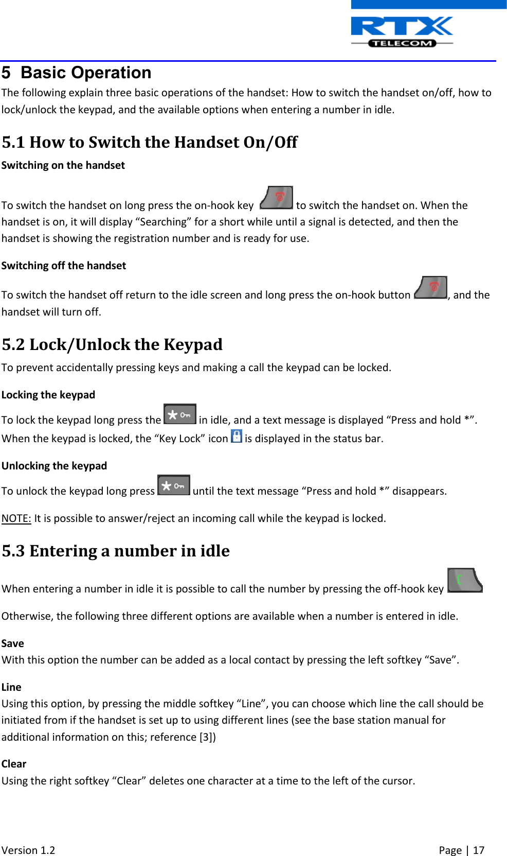  Version 1.2     Page | 17   5  Basic Operation The following explain three basic operations of the handset: How to switch the handset on/off, how to lock/unlock the keypad, and the available options when entering a number in idle. 5.1 How to Switch the Handset On/Off Switching on the handset To switch the handset on long press the on-hook key    to switch the handset on. When the handset is on, it will display “Searching” for a short while until a signal is detected, and then the handset is showing the registration number and is ready for use. Switching off the handset To switch the handset off return to the idle screen and long press the on-hook button  , and the handset will turn off. 5.2 Lock/Unlock the Keypad To prevent accidentally pressing keys and making a call the keypad can be locked. Locking the keypad To lock the keypad long press the   in idle, and a text message is displayed “Press and hold *”. When the keypad is locked, the “Key Lock” icon   is displayed in the status bar. Unlocking the keypad To unlock the keypad long press   until the text message “Press and hold *” disappears. NOTE: It is possible to answer/reject an incoming call while the keypad is locked.  5.3 Entering a number in idle When entering a number in idle it is possible to call the number by pressing the off-hook key   Otherwise, the following three different options are available when a number is entered in idle. Save With this option the number can be added as a local contact by pressing the left softkey “Save”. Line Using this option, by pressing the middle softkey “Line”, you can choose which line the call should be initiated from if the handset is set up to using different lines (see the base station manual for additional information on this; reference [3]) Clear Using the right softkey “Clear” deletes one character at a time to the left of the cursor.    