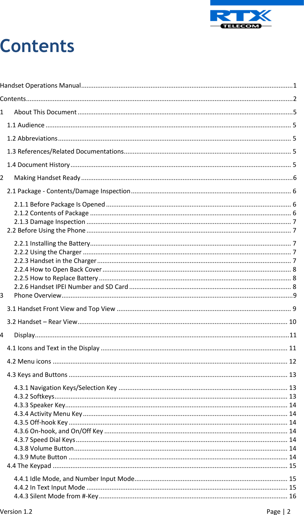  Version 1.2     Page | 2   Contents  Handset Operations Manual ....................................................................................................................... 1 Contents ...................................................................................................................................................... 2 1  About This Document ......................................................................................................................... 5 1.1 Audience .......................................................................................................................................... 5 1.2 Abbreviations ................................................................................................................................... 5 1.3 References/Related Documentations .............................................................................................. 5 1.4 Document History ............................................................................................................................ 5 2  Making Handset Ready ....................................................................................................................... 6 2.1 Package - Contents/Damage Inspection .......................................................................................... 6 2.1.1 Before Package Is Opened ........................................................................................................ 6 2.1.2 Contents of Package ................................................................................................................. 6 2.1.3 Damage Inspection ................................................................................................................... 7 2.2 Before Using the Phone ................................................................................................................... 7 2.2.1 Installing the Battery................................................................................................................. 7 2.2.2 Using the Charger ..................................................................................................................... 7 2.2.3 Handset in the Charger ............................................................................................................. 7 2.2.4 How to Open Back Cover .......................................................................................................... 8 2.2.5 How to Replace Battery ............................................................................................................ 8 2.2.6 Handset IPEI Number and SD Card ........................................................................................... 8 3  Phone Overview .................................................................................................................................. 9 3.1 Handset Front View and Top View .................................................................................................. 9 3.2 Handset – Rear View ...................................................................................................................... 10 4  Display ............................................................................................................................................... 11 4.1 Icons and Text in the Display ......................................................................................................... 11 4.2 Menu icons .................................................................................................................................... 12 4.3 Keys and Buttons ........................................................................................................................... 13 4.3.1 Navigation Keys/Selection Key ............................................................................................... 13 4.3.2 Softkeys ................................................................................................................................... 13 4.3.3 Speaker Key............................................................................................................................. 14 4.3.4 Activity Menu Key ................................................................................................................... 14 4.3.5 Off-hook Key ........................................................................................................................... 14 4.3.6 On-hook, and On/Off Key ....................................................................................................... 14 4.3.7 Speed Dial Keys ....................................................................................................................... 14 4.3.8 Volume Button ........................................................................................................................ 14 4.3.9 Mute Button ........................................................................................................................... 14 4.4 The Keypad .................................................................................................................................... 15 4.4.1 Idle Mode, and Number Input Mode ...................................................................................... 15 4.4.2 In Text Input Mode ................................................................................................................. 15 4.4.3 Silent Mode from #-Key .......................................................................................................... 16 