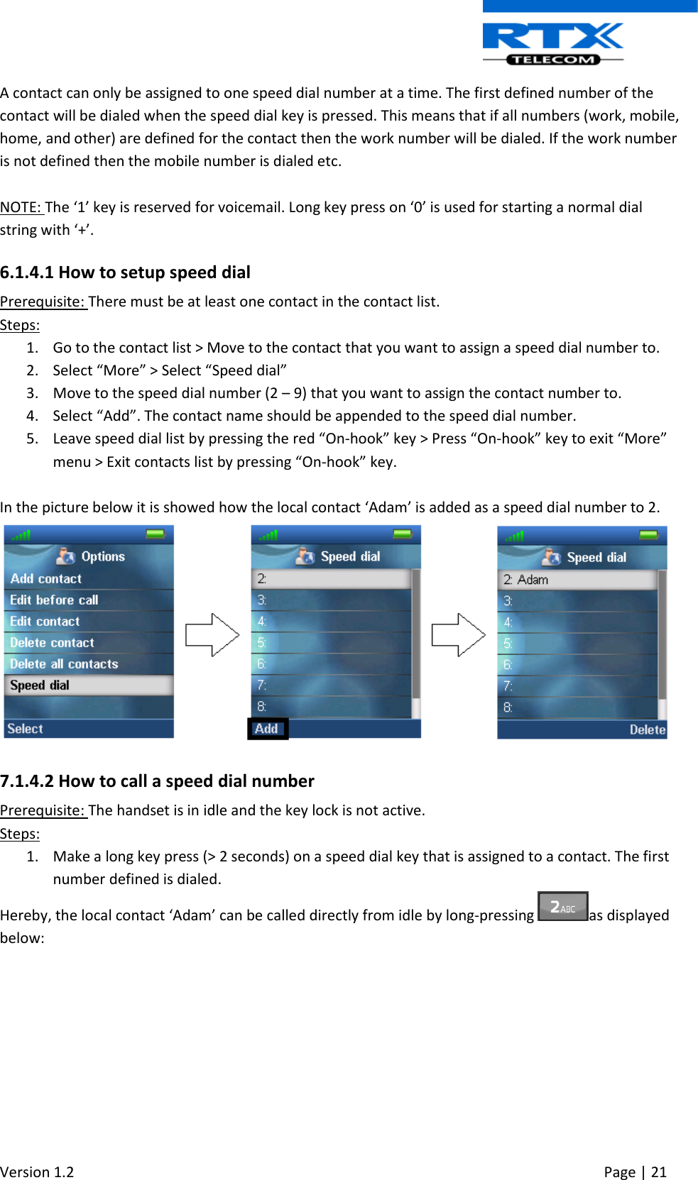  Version 1.2     Page | 21   A contact can only be assigned to one speed dial number at a time. The first defined number of the contact will be dialed when the speed dial key is pressed. This means that if all numbers (work, mobile, home, and other) are defined for the contact then the work number will be dialed. If the work number is not defined then the mobile number is dialed etc.  NOTE: The ‘1’ key is reserved for voicemail. Long key press on ‘0’ is used for starting a normal dial string with ‘+’. 6.1.4.1 How to setup speed dial Prerequisite: There must be at least one contact in the contact list. Steps: 1. Go to the contact list &gt; Move to the contact that you want to assign a speed dial number to. 2. Select “More” &gt; Select “Speed dial” 3. Move to the speed dial number (2 – 9) that you want to assign the contact number to. 4. Select “Add”. The contact name should be appended to the speed dial number. 5. Leave speed dial list by pressing the red “On-hook” key &gt; Press “On-hook” key to exit “More” menu &gt; Exit contacts list by pressing “On-hook” key.  In the picture below it is showed how the local contact ‘Adam’ is added as a speed dial number to 2.   7.1.4.2 How to call a speed dial number Prerequisite: The handset is in idle and the key lock is not active. Steps: 1. Make a long key press (&gt; 2 seconds) on a speed dial key that is assigned to a contact. The first number defined is dialed. Hereby, the local contact ‘Adam’ can be called directly from idle by long-pressing  as displayed below: 