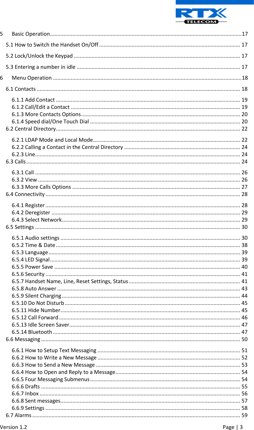  Version 1.2     Page | 3   5  Basic Operation ................................................................................................................................. 17 5.1 How to Switch the Handset On/Off ............................................................................................... 17 5.2 Lock/Unlock the Keypad ................................................................................................................ 17 5.3 Entering a number in idle .............................................................................................................. 17 6  Menu Operation ............................................................................................................................... 18 6.1 Contacts ......................................................................................................................................... 18 6.1.1 Add Contact ............................................................................................................................ 19 6.1.2 Call/Edit a Contact .................................................................................................................. 19 6.1.3 More Contacts Options ........................................................................................................... 20 6.1.4 Speed dial/One Touch Dial ..................................................................................................... 20 6.2 Central Directory ............................................................................................................................ 22 6.2.1 LDAP Mode and Local Mode ................................................................................................... 22 6.2.2 Calling a Contact in the Central Directory .............................................................................. 24 6.2.3 Line .......................................................................................................................................... 24 6.3 Calls ................................................................................................................................................ 24 6.3.1 Call .......................................................................................................................................... 26 6.3.2 View ........................................................................................................................................ 26 6.3.3 More Calls Options ................................................................................................................. 27 6.4 Connectivity ................................................................................................................................... 28 6.4.1 Register ................................................................................................................................... 28 6.4.2 Deregister ............................................................................................................................... 29 6.4.3 Select Network ........................................................................................................................ 29 6.5 Settings .......................................................................................................................................... 30 6.5.1 Audio settings ......................................................................................................................... 30 6.5.2 Time &amp; Date ............................................................................................................................ 38 6.5.3 Language ................................................................................................................................. 39 6.5.4 LED Signal ................................................................................................................................ 39 6.5.5 Power Save ............................................................................................................................. 40 6.5.6 Security ................................................................................................................................... 41 6.5.7 Handset Name, Line, Reset Settings, Status ........................................................................... 41 6.5.8 Auto Answer ........................................................................................................................... 43 6.5.9 Silent Charging ........................................................................................................................ 44 6.5.10 Do Not Disturb ...................................................................................................................... 45 6.5.11 Hide Number ......................................................................................................................... 45 6.5.12 Call Forward .......................................................................................................................... 46 6.5.13 Idle Screen Saver ................................................................................................................... 47 6.5.14 Bluetooth .............................................................................................................................. 47 6.6 Messaging ...................................................................................................................................... 50 6.6.1 How to Setup Text Messaging ................................................................................................ 51 6.6.2 How to Write a New Message ................................................................................................ 52 6.6.3 How to Send a New Message ................................................................................................. 53 6.6.4 How to Open and Reply to a Message .................................................................................... 54 6.6.5 Four Messaging Submenus ..................................................................................................... 54 6.6.6 Drafts ...................................................................................................................................... 55 6.6.7 Inbox ....................................................................................................................................... 56 6.6.8 Sent messages......................................................................................................................... 57 6.6.9 Settings ................................................................................................................................... 58 6.7 Alarms ............................................................................................................................................ 59 