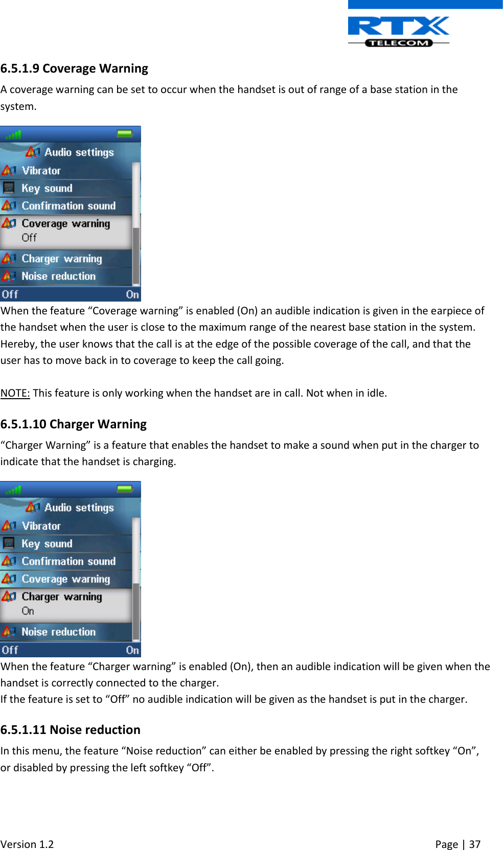  Version 1.2     Page | 37   6.5.1.9 Coverage Warning A coverage warning can be set to occur when the handset is out of range of a base station in the system.  When the feature “Coverage warning” is enabled (On) an audible indication is given in the earpiece of the handset when the user is close to the maximum range of the nearest base station in the system. Hereby, the user knows that the call is at the edge of the possible coverage of the call, and that the user has to move back in to coverage to keep the call going.  NOTE: This feature is only working when the handset are in call. Not when in idle.  6.5.1.10 Charger Warning “Charger Warning” is a feature that enables the handset to make a sound when put in the charger to indicate that the handset is charging.   When the feature “Charger warning” is enabled (On), then an audible indication will be given when the handset is correctly connected to the charger. If the feature is set to “Off” no audible indication will be given as the handset is put in the charger. 6.5.1.11 Noise reduction In this menu, the feature “Noise reduction” can either be enabled by pressing the right softkey “On”, or disabled by pressing the left softkey “Off”.  