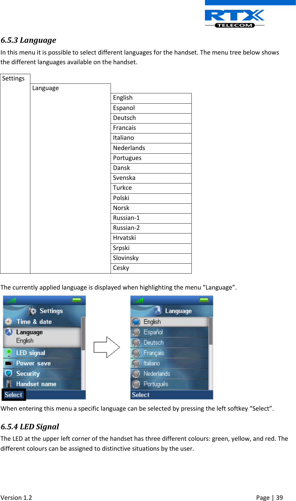 Version 1.2     Page | 39   6.5.3 Language In this menu it is possible to select different languages for the handset. The menu tree below shows the different languages available on the handset. Settings   Language  English Espanol Deutsch Francais Italiano Nederlands Portugues Dansk Svenska Turkce Polski Norsk Russian-1 Russian-2 Hrvatski Srpski Slovinsky Cesky  The currently applied language is displayed when highlighting the menu “Language”.   When entering this menu a specific language can be selected by pressing the left softkey “Select”.  6.5.4 LED Signal The LED at the upper left corner of the handset has three different colours: green, yellow, and red. The different colours can be assigned to distinctive situations by the user.   