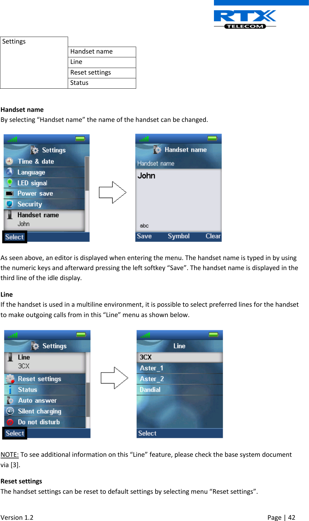  Version 1.2     Page | 42   Settings  Handset name Line Reset settings Status  Handset name By selecting “Handset name” the name of the handset can be changed.  As seen above, an editor is displayed when entering the menu. The handset name is typed in by using the numeric keys and afterward pressing the left softkey “Save”. The handset name is displayed in the third line of the idle display. Line If the handset is used in a multiline environment, it is possible to select preferred lines for the handset to make outgoing calls from in this “Line” menu as shown below.  NOTE: To see additional information on this “Line” feature, please check the base system document via [3]. Reset settings The handset settings can be reset to default settings by selecting menu “Reset settings”. 