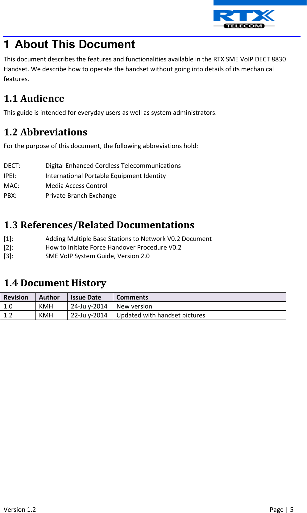  Version 1.2     Page | 5   1  About This Document This document describes the features and functionalities available in the RTX SME VoIP DECT 8830 Handset. We describe how to operate the handset without going into details of its mechanical features.  1.1 Audience This guide is intended for everyday users as well as system administrators. 1.2 Abbreviations For the purpose of this document, the following abbreviations hold:  DECT:  Digital Enhanced Cordless Telecommunications IPEI:   International Portable Equipment Identity MAC: Media Access Control PBX:  Private Branch Exchange  1.3 References/Related Documentations [1]:  Adding Multiple Base Stations to Network V0.2 Document  [2]:   How to Initiate Force Handover Procedure V0.2  [3]:  SME VoIP System Guide, Version 2.0  1.4 Document History Revision Author Issue Date Comments 1.0 KMH 24-July-2014 New version 1.2 KMH 22-July-2014 Updated with handset pictures             