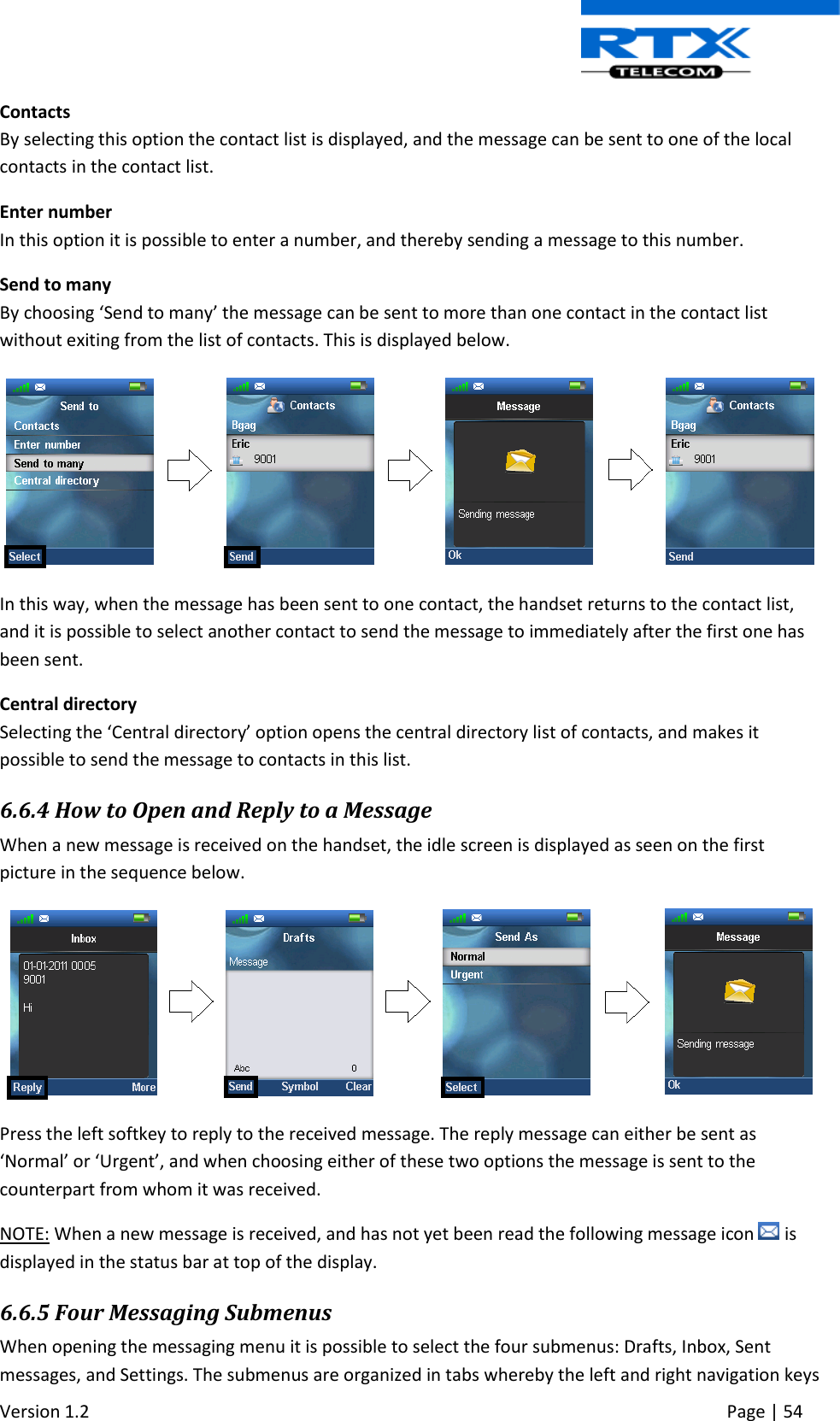  Version 1.2     Page | 54   Contacts By selecting this option the contact list is displayed, and the message can be sent to one of the local contacts in the contact list. Enter number In this option it is possible to enter a number, and thereby sending a message to this number. Send to many By choosing ‘Send to many’ the message can be sent to more than one contact in the contact list without exiting from the list of contacts. This is displayed below.   In this way, when the message has been sent to one contact, the handset returns to the contact list, and it is possible to select another contact to send the message to immediately after the first one has been sent. Central directory Selecting the ‘Central directory’ option opens the central directory list of contacts, and makes it possible to send the message to contacts in this list. 6.6.4 How to Open and Reply to a Message When a new message is received on the handset, the idle screen is displayed as seen on the first picture in the sequence below.   Press the left softkey to reply to the received message. The reply message can either be sent as ‘Normal’ or ‘Urgent’, and when choosing either of these two options the message is sent to the counterpart from whom it was received.   NOTE: When a new message is received, and has not yet been read the following message icon   is displayed in the status bar at top of the display. 6.6.5 Four Messaging Submenus When opening the messaging menu it is possible to select the four submenus: Drafts, Inbox, Sent messages, and Settings. The submenus are organized in tabs whereby the left and right navigation keys 