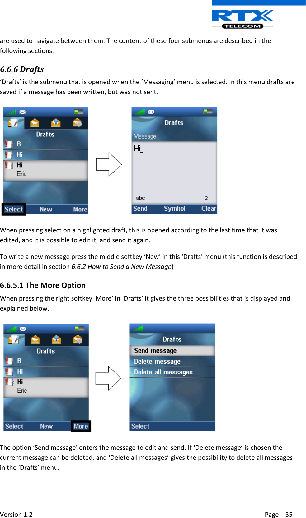  Version 1.2     Page | 55   are used to navigate between them. The content of these four submenus are described in the following sections. 6.6.6 Drafts ‘Drafts’ is the submenu that is opened when the ‘Messaging’ menu is selected. In this menu drafts are saved if a message has been written, but was not sent.   When pressing select on a highlighted draft, this is opened according to the last time that it was edited, and it is possible to edit it, and send it again. To write a new message press the middle softkey ‘New’ in this ‘Drafts’ menu (this function is described in more detail in section 6.6.2 How to Send a New Message) 6.6.5.1 The More Option When pressing the right softkey ‘More’ in ‘Drafts’ it gives the three possibilities that is displayed and explained below.   The option ‘Send message’ enters the message to edit and send. If ‘Delete message’ is chosen the current message can be deleted, and ‘Delete all messages’ gives the possibility to delete all messages in the ‘Drafts’ menu. 