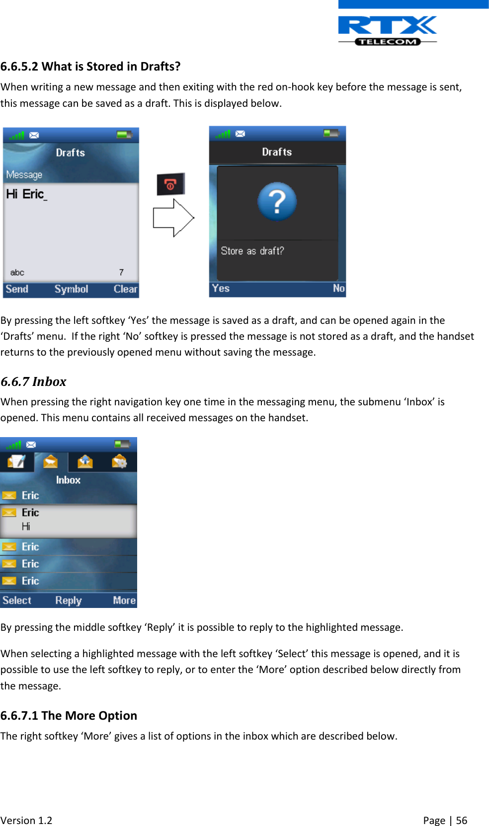  Version 1.2     Page | 56   6.6.5.2 What is Stored in Drafts? When writing a new message and then exiting with the red on-hook key before the message is sent, this message can be saved as a draft. This is displayed below.   By pressing the left softkey ‘Yes’ the message is saved as a draft, and can be opened again in the ‘Drafts’ menu.  If the right ‘No’ softkey is pressed the message is not stored as a draft, and the handset returns to the previously opened menu without saving the message.  6.6.7 Inbox When pressing the right navigation key one time in the messaging menu, the submenu ‘Inbox’ is opened. This menu contains all received messages on the handset.   By pressing the middle softkey ‘Reply’ it is possible to reply to the highlighted message.  When selecting a highlighted message with the left softkey ‘Select’ this message is opened, and it is possible to use the left softkey to reply, or to enter the ‘More’ option described below directly from the message.  6.6.7.1 The More Option The right softkey ‘More’ gives a list of options in the inbox which are described below. 