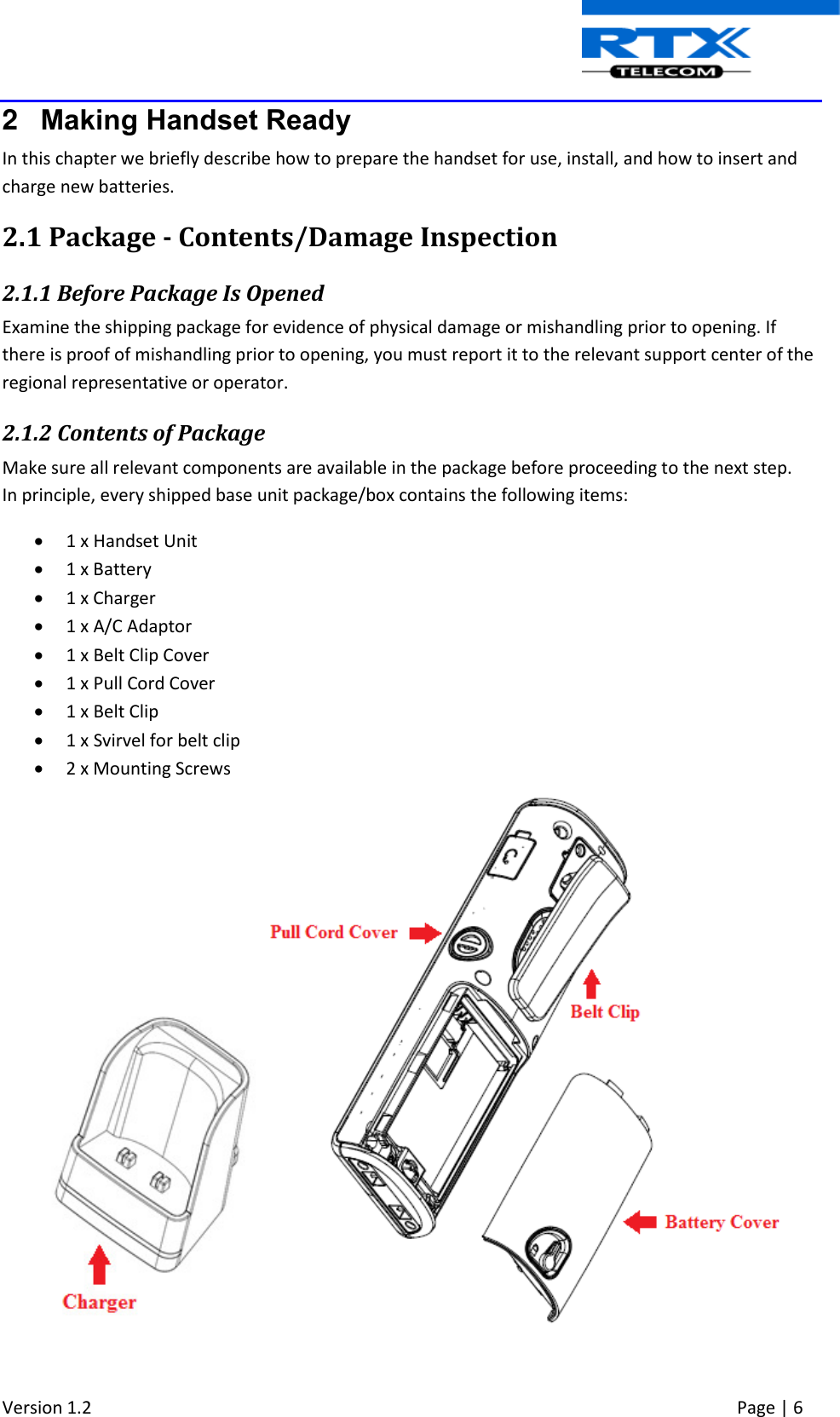  Version 1.2     Page | 6   2  Making Handset Ready In this chapter we briefly describe how to prepare the handset for use, install, and how to insert and charge new batteries.  2.1 Package - Contents/Damage Inspection 2.1.1 Before Package Is Opened Examine the shipping package for evidence of physical damage or mishandling prior to opening. If there is proof of mishandling prior to opening, you must report it to the relevant support center of the regional representative or operator. 2.1.2 Contents of Package Make sure all relevant components are available in the package before proceeding to the next step. In principle, every shipped base unit package/box contains the following items:   1 x Handset Unit  1 x Battery   1 x Charger  1 x A/C Adaptor   1 x Belt Clip Cover  1 x Pull Cord Cover  1 x Belt Clip  1 x Svirvel for belt clip  2 x Mounting Screws    