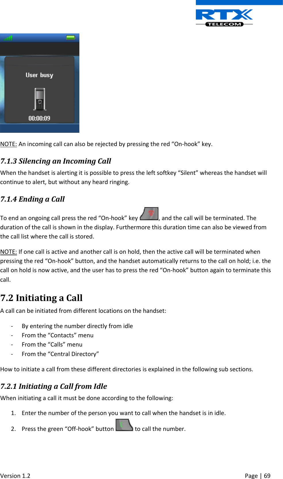  Version 1.2     Page | 69    NOTE: An incoming call can also be rejected by pressing the red “On-hook” key. 7.1.3 Silencing an Incoming Call When the handset is alerting it is possible to press the left softkey “Silent” whereas the handset will continue to alert, but without any heard ringing.  7.1.4 Ending a Call To end an ongoing call press the red “On-hook” key  , and the call will be terminated. The duration of the call is shown in the display. Furthermore this duration time can also be viewed from the call list where the call is stored. NOTE: If one call is active and another call is on hold, then the active call will be terminated when pressing the red “On-hook” button, and the handset automatically returns to the call on hold; i.e. the call on hold is now active, and the user has to press the red “On-hook” button again to terminate this call.  7.2 Initiating a Call A call can be initiated from different locations on the handset:  - By entering the number directly from idle - From the “Contacts” menu - From the “Calls” menu - From the “Central Directory” How to initiate a call from these different directories is explained in the following sub sections. 7.2.1 Initiating a Call from Idle When initiating a call it must be done according to the following: 1. Enter the number of the person you want to call when the handset is in idle. 2. Press the green “Off-hook” button   to call the number. 