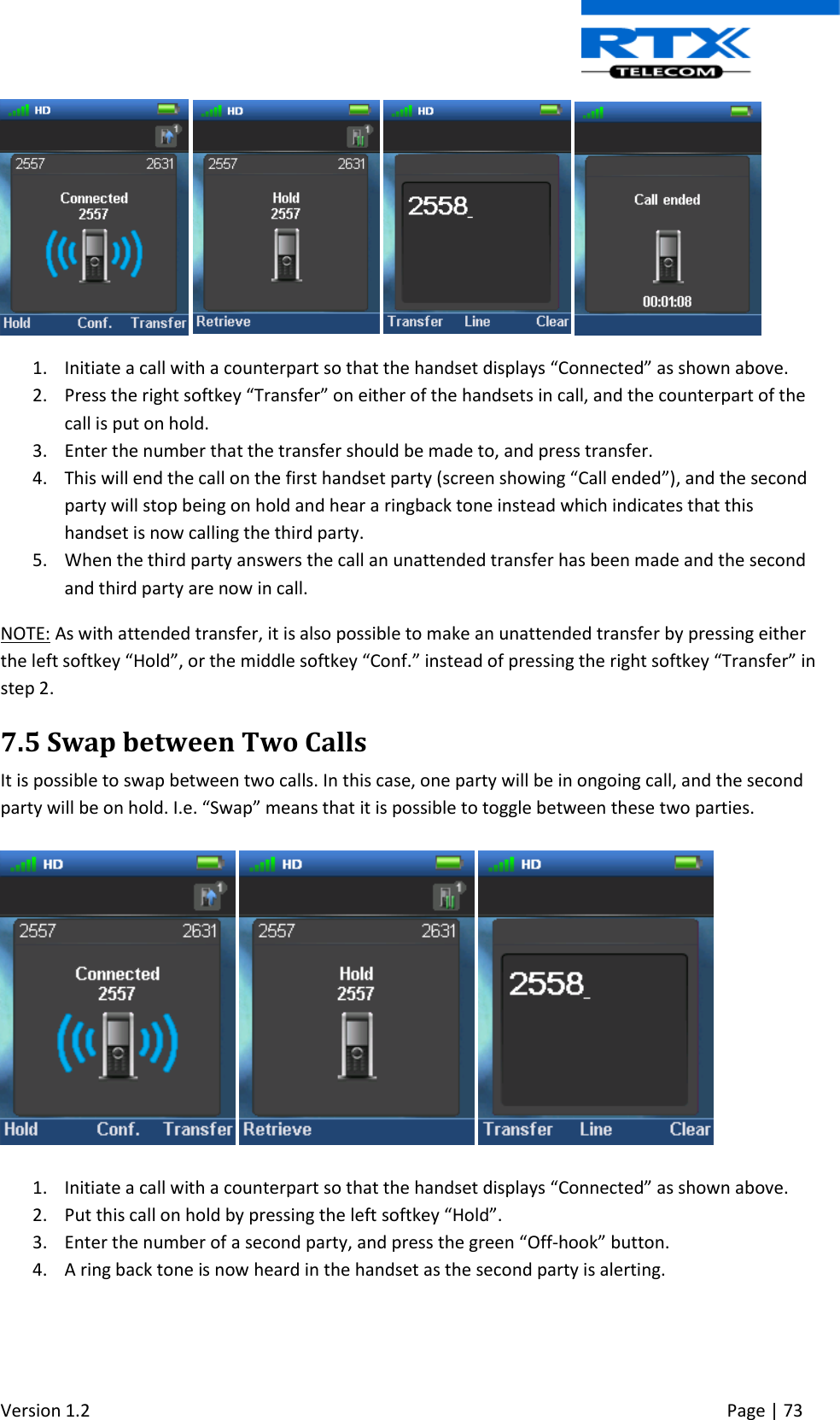  Version 1.2     Page | 73          1. Initiate a call with a counterpart so that the handset displays “Connected” as shown above. 2. Press the right softkey “Transfer” on either of the handsets in call, and the counterpart of the call is put on hold. 3. Enter the number that the transfer should be made to, and press transfer. 4. This will end the call on the first handset party (screen showing “Call ended”), and the second party will stop being on hold and hear a ringback tone instead which indicates that this handset is now calling the third party. 5. When the third party answers the call an unattended transfer has been made and the second and third party are now in call. NOTE: As with attended transfer, it is also possible to make an unattended transfer by pressing either the left softkey “Hold”, or the middle softkey “Conf.” instead of pressing the right softkey “Transfer” in step 2.  7.5 Swap between Two Calls It is possible to swap between two calls. In this case, one party will be in ongoing call, and the second party will be on hold. I.e. “Swap” means that it is possible to toggle between these two parties.         1. Initiate a call with a counterpart so that the handset displays “Connected” as shown above. 2. Put this call on hold by pressing the left softkey “Hold”. 3. Enter the number of a second party, and press the green “Off-hook” button. 4. A ring back tone is now heard in the handset as the second party is alerting.  