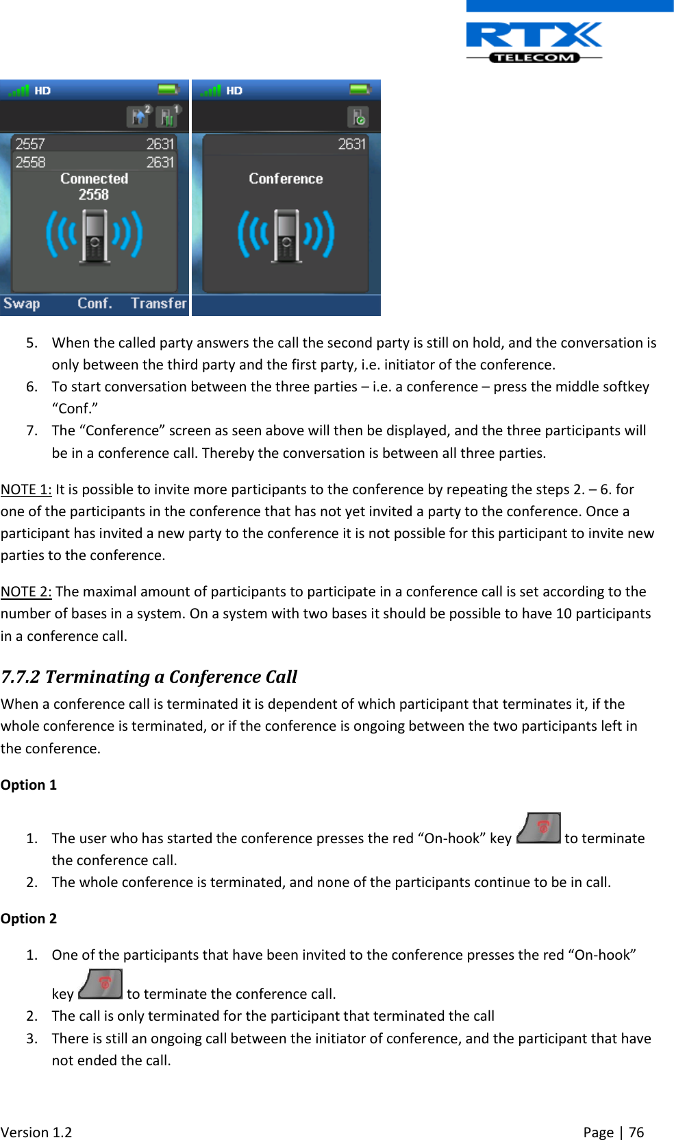  Version 1.2     Page | 76      5. When the called party answers the call the second party is still on hold, and the conversation is only between the third party and the first party, i.e. initiator of the conference. 6. To start conversation between the three parties – i.e. a conference – press the middle softkey “Conf.” 7. The “Conference” screen as seen above will then be displayed, and the three participants will be in a conference call. Thereby the conversation is between all three parties. NOTE 1: It is possible to invite more participants to the conference by repeating the steps 2. – 6. for one of the participants in the conference that has not yet invited a party to the conference. Once a participant has invited a new party to the conference it is not possible for this participant to invite new parties to the conference.  NOTE 2: The maximal amount of participants to participate in a conference call is set according to the number of bases in a system. On a system with two bases it should be possible to have 10 participants in a conference call. 7.7.2 Terminating a Conference Call When a conference call is terminated it is dependent of which participant that terminates it, if the whole conference is terminated, or if the conference is ongoing between the two participants left in the conference. Option 1 1. The user who has started the conference presses the red “On-hook” key   to terminate the conference call. 2. The whole conference is terminated, and none of the participants continue to be in call. Option 2 1. One of the participants that have been invited to the conference presses the red “On-hook” key   to terminate the conference call. 2. The call is only terminated for the participant that terminated the call 3. There is still an ongoing call between the initiator of conference, and the participant that have not ended the call. 