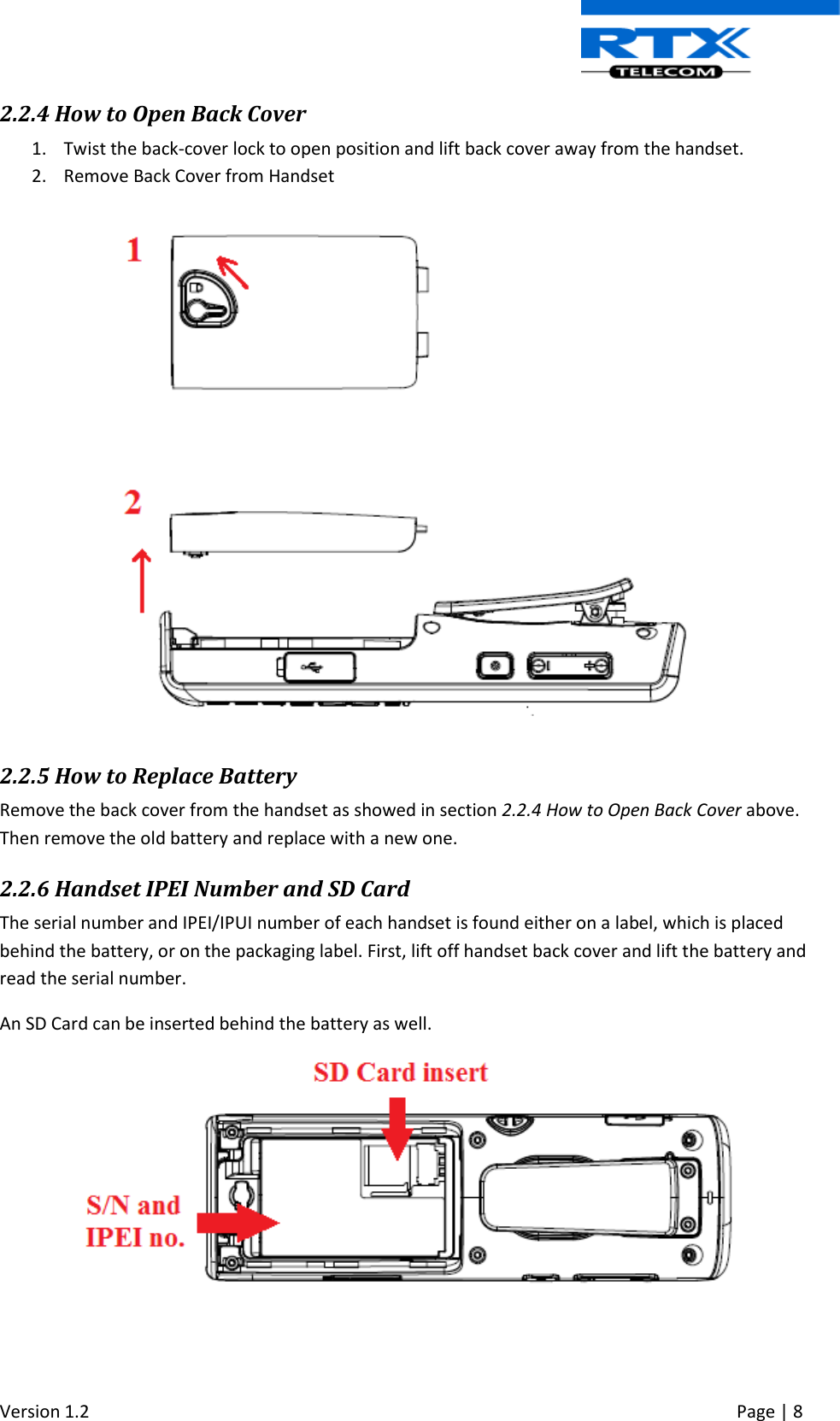  Version 1.2     Page | 8   2.2.4 How to Open Back Cover 1. Twist the back-cover lock to open position and lift back cover away from the handset.  2. Remove Back Cover from Handset    2.2.5 How to Replace Battery  Remove the back cover from the handset as showed in section 2.2.4 How to Open Back Cover above. Then remove the old battery and replace with a new one.  2.2.6 Handset IPEI Number and SD Card The serial number and IPEI/IPUI number of each handset is found either on a label, which is placed behind the battery, or on the packaging label. First, lift off handset back cover and lift the battery and read the serial number. An SD Card can be inserted behind the battery as well.     