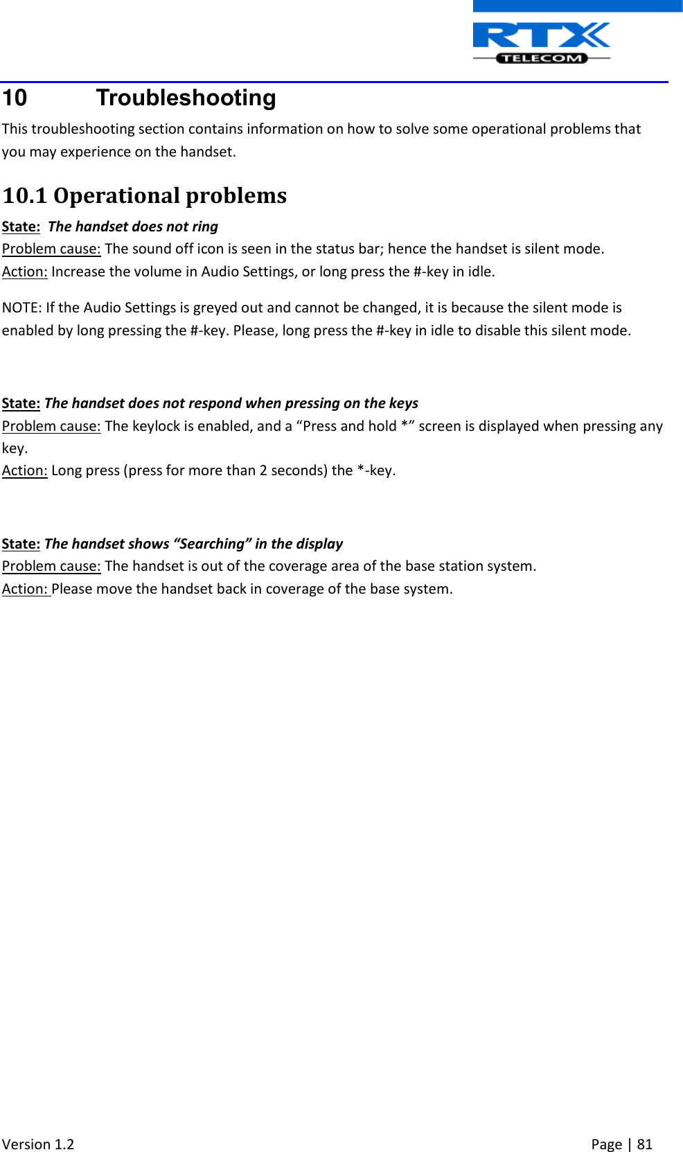  Version 1.2     Page | 81   10  Troubleshooting This troubleshooting section contains information on how to solve some operational problems that you may experience on the handset. 10.1 Operational problems State:  The handset does not ring Problem cause: The sound off icon is seen in the status bar; hence the handset is silent mode. Action: Increase the volume in Audio Settings, or long press the #-key in idle. NOTE: If the Audio Settings is greyed out and cannot be changed, it is because the silent mode is enabled by long pressing the #-key. Please, long press the #-key in idle to disable this silent mode.  State: The handset does not respond when pressing on the keys Problem cause: The keylock is enabled, and a “Press and hold *” screen is displayed when pressing any key. Action: Long press (press for more than 2 seconds) the *-key.  State: The handset shows “Searching” in the display Problem cause: The handset is out of the coverage area of the base station system. Action: Please move the handset back in coverage of the base system.  