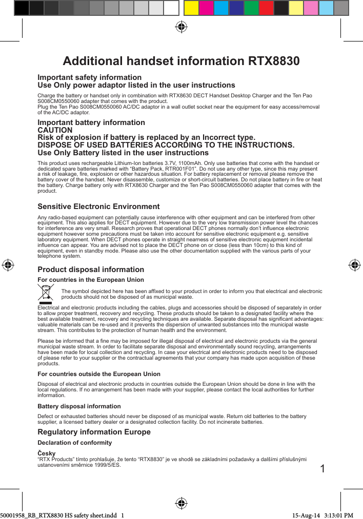 Additional handset information RTX8830 Important safety informationUse Only power adaptor listed in the user instructionsCharge the battery or handset only in combination with RTX8630 DECT Handset Desktop Charger and the Ten Pao S008CM0550060 adapter that comes with the product.Plug the Ten Pao S008CM0550060 AC/DC adaptor in a wall outlet socket near the equipment for easy access/removal of the AC/DC adaptor.Important battery informationCAUTIONRisk of explosion if battery is replaced by an Incorrect type.DISPOSE OF USED BATTERIES ACCORDING TO THE INSTRUCTIONS.Use Only Battery listed in the user instructionsThis product uses rechargeable Lithium-Ion batteries 3.7V, 1100mAh. Only use batteries that come with the handset or dedicated spare batteries marked with “Battery Pack, RTR001F01”. Do not use any other type, since this may present a risk of leakage, re, explosion or other hazardous situation. For battery replacement or removal please remove the battery cover of the handset. Never disassemble, customize or short-circuit batteries. Do not place battery in re or heat the battery. Charge battery only with RTX8630 Charger and the Ten Pao S008CM0550060 adapter that comes with the product. Sensitive Electronic EnvironmentAny radio-based equipment can potentially cause interference with other equipment and can be interfered from other equipment. This also applies for DECT equipment. However due to the very low transmission power level the chances for interference are very small. Research proves that operational DECT phones normally don’t inuence electronic equipment however some precautions must be taken into account for sensitive electronic equipment e.g. sensitive  laboratory equipment. When DECT phones operate in straight nearness of sensitive electronic equipment incidental inuence can appear. You are advised not to place the DECT phone on or close (less than 10cm) to this kind of equipment, even in standby mode. Please also use the other documentation supplied with the various parts of your telephone system.Product disposal information                      For countries in the European Union                The symbol depicted here has been afxed to your product in order to inform you that electrical and electronic                products should not be disposed of as municipal waste. Electrical and electronic products including the cables, plugs and accessories should be disposed of separately in order to allow proper treatment, recovery and recycling. These products should be taken to a designated facility where the best available treatment, recovery and recycling techniques are available. Separate disposal has signicant advantages: valuable materials can be re-used and it prevents the dispersion of unwanted substances into the municipal waste stream. This contributes to the protection of human health and the environment.Please be informed that a ne may be imposed for illegal disposal of electrical and electronic products via the general municipal waste stream. In order to facilitate separate disposal and environmentally sound recycling, arrangements have been made for local collection and recycling. In case your electrical and electronic products need to be disposed of please refer to your supplier or the contractual agreements that your company has made upon acquisition of these products. For countries outside the European UnionDisposal of electrical and electronic products in countries outside the European Union should be done in line with the local regulations. If no arrangement has been made with your supplier, please contact the local authorities for further information.Battery disposal informationDefect or exhausted batteries should never be disposed of as municipal waste. Return old batteries to the battery supplier, a licensed battery dealer or a designated collection facility. Do not incinerate batteries.Regulatory information EuropeDeclaration of conformityČesky  “RTX Products” tímto prohlašuje, že tento “RTX8830” je ve shodě se základními požadavky a dalšími příslušnými ustanoveními směrnice 1999/5/ES. 150001958_RB_RTX8830 HS safety sheet.indd   1 15-Aug-14   3:13:01 PM