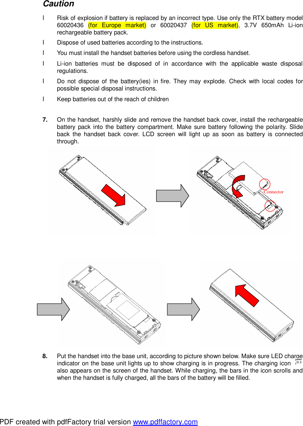 Caution l Risk of explosion if battery is replaced by an incorrect type. Use only the RTX battery model 60020436 (for Europe market) or 60020437 (for US market), 3.7V 650mAh Li-ion rechargeable battery pack. l Dispose of used batteries according to the instructions. l You must install the handset batteries before using the cordless handset. l Li-ion batteries must be disposed of in accordance with the applicable waste disposal regulations. l Do not dispose of the battery(ies) in fire. They may explode. Check with local codes for possible special disposal instructions. l Keep batteries out of the reach of children  7.  On the handset, harshly slide and remove the handset back cover, install the rechargeable battery pack into the battery compartment. Make sure battery following the polarity. Slide back the handset back cover. LCD screen will light up as soon as battery is connected through.                                        8.  Put the handset into the base unit, according to picture shown below. Make sure LED charge indicator on the base unit lights up to show charging is in progress. The charging icon   also appears on the screen of the handset. While charging, the bars in the icon scrolls and when the handset is fully charged, all the bars of the battery will be filled. Connector PDF created with pdfFactory trial version www.pdffactory.com