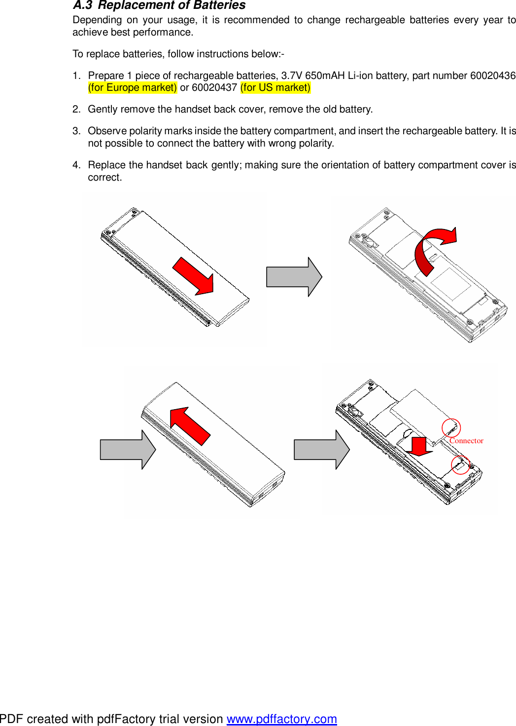 A.3 Replacement of Batteries Depending on your usage, it is recommended to change rechargeable batteries every year to achieve best performance.  To replace batteries, follow instructions below:- 1. Prepare 1 piece of rechargeable batteries, 3.7V 650mAH Li-ion battery, part number 60020436 (for Europe market) or 60020437 (for US market)   2. Gently remove the handset back cover, remove the old battery.   3. Observe polarity marks inside the battery compartment, and insert the rechargeable battery. It is not possible to connect the battery with wrong polarity.  4. Replace the handset back gently; making sure the orientation of battery compartment cover is correct.                                                Connector PDF created with pdfFactory trial version www.pdffactory.com