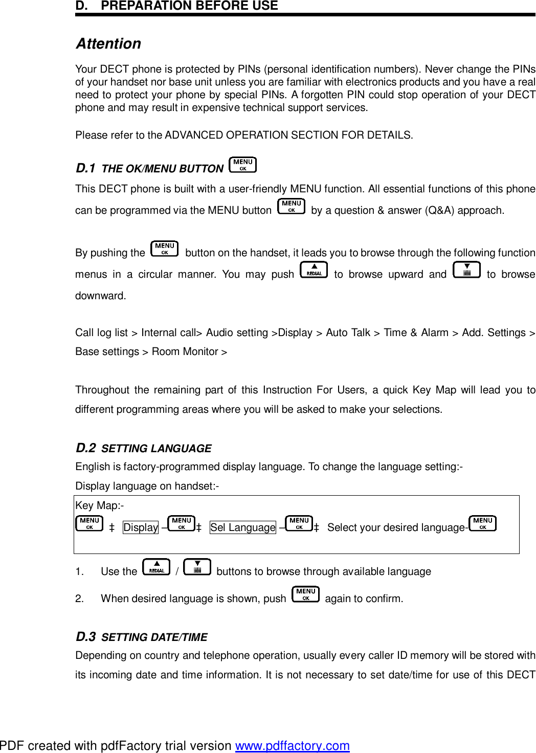 D. PREPARATION BEFORE USE Attention  Your DECT phone is protected by PINs (personal identification numbers). Never change the PINs of your handset nor base unit unless you are familiar with electronics products and you have a real need to protect your phone by special PINs. A forgotten PIN could stop operation of your DECT phone and may result in expensive technical support services. Please refer to the ADVANCED OPERATION SECTION FOR DETAILS. D.1  THE OK/MENU BUTTON   This DECT phone is built with a user-friendly MENU function. All essential functions of this phone can be programmed via the MENU button   by a question &amp; answer (Q&amp;A) approach.  By pushing the   button on the handset, it leads you to browse through the following function menus in a circular manner. You may push   to browse upward and   to browse downward.  Call log list &gt; Internal call&gt; Audio setting &gt;Display &gt; Auto Talk &gt; Time &amp; Alarm &gt; Add. Settings &gt; Base settings &gt; Room Monitor &gt;   Throughout the remaining part of this Instruction For Users, a quick Key Map will lead you to different programming areas where you will be asked to make your selections.  D.2  SETTING LANGUAGE    English is factory-programmed display language. To change the language setting:- Display language on handset:- Key Map:-  à Display – à Sel Language – à Select your desired language-   1.  Use the   /   buttons to browse through available language 2.  When desired language is shown, push   again to confirm.  D.3  SETTING DATE/TIME    Depending on country and telephone operation, usually every caller ID memory will be stored with its incoming date and time information. It is not necessary to set date/time for use of this DECT PDF created with pdfFactory trial version www.pdffactory.com