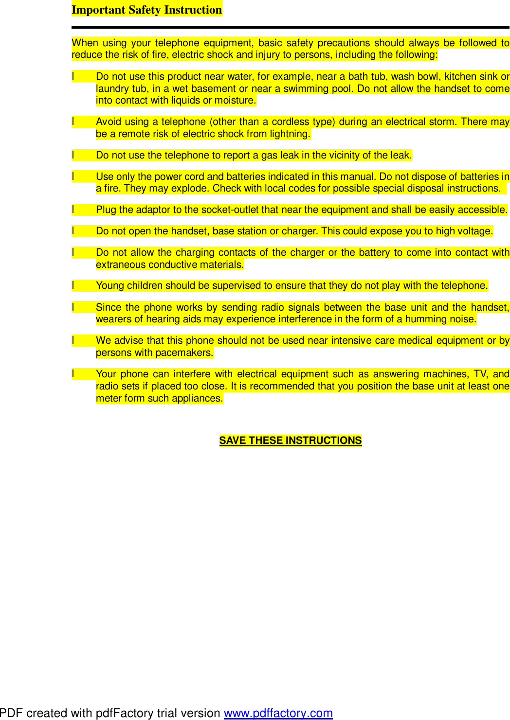Important Safety Instruction  When using your telephone equipment, basic safety precautions should always be followed to reduce the risk of fire, electric shock and injury to persons, including the following: l Do not use this product near water, for example, near a bath tub, wash bowl, kitchen sink or laundry tub, in a wet basement or near a swimming pool. Do not allow the handset to come into contact with liquids or moisture. l Avoid using a telephone (other than a cordless type) during an electrical storm. There may be a remote risk of electric shock from lightning. l Do not use the telephone to report a gas leak in the vicinity of the leak. l Use only the power cord and batteries indicated in this manual. Do not dispose of batteries in a fire. They may explode. Check with local codes for possible special disposal instructions.  l Plug the adaptor to the socket-outlet that near the equipment and shall be easily accessible. l Do not open the handset, base station or charger. This could expose you to high voltage. l Do not allow the charging contacts of the charger or the battery to come into contact with extraneous conductive materials. l Young children should be supervised to ensure that they do not play with the telephone. l Since the phone works by sending radio signals between the base unit and the handset, wearers of hearing aids may experience interference in the form of a humming noise. l  We advise that this phone should not be used near intensive care medical equipment or by persons with pacemakers. l Your phone can interfere with electrical equipment such as answering machines, TV, and radio sets if placed too close. It is recommended that you position the base unit at least one meter form such appliances.  SAVE THESE INSTRUCTIONS PDF created with pdfFactory trial version www.pdffactory.com