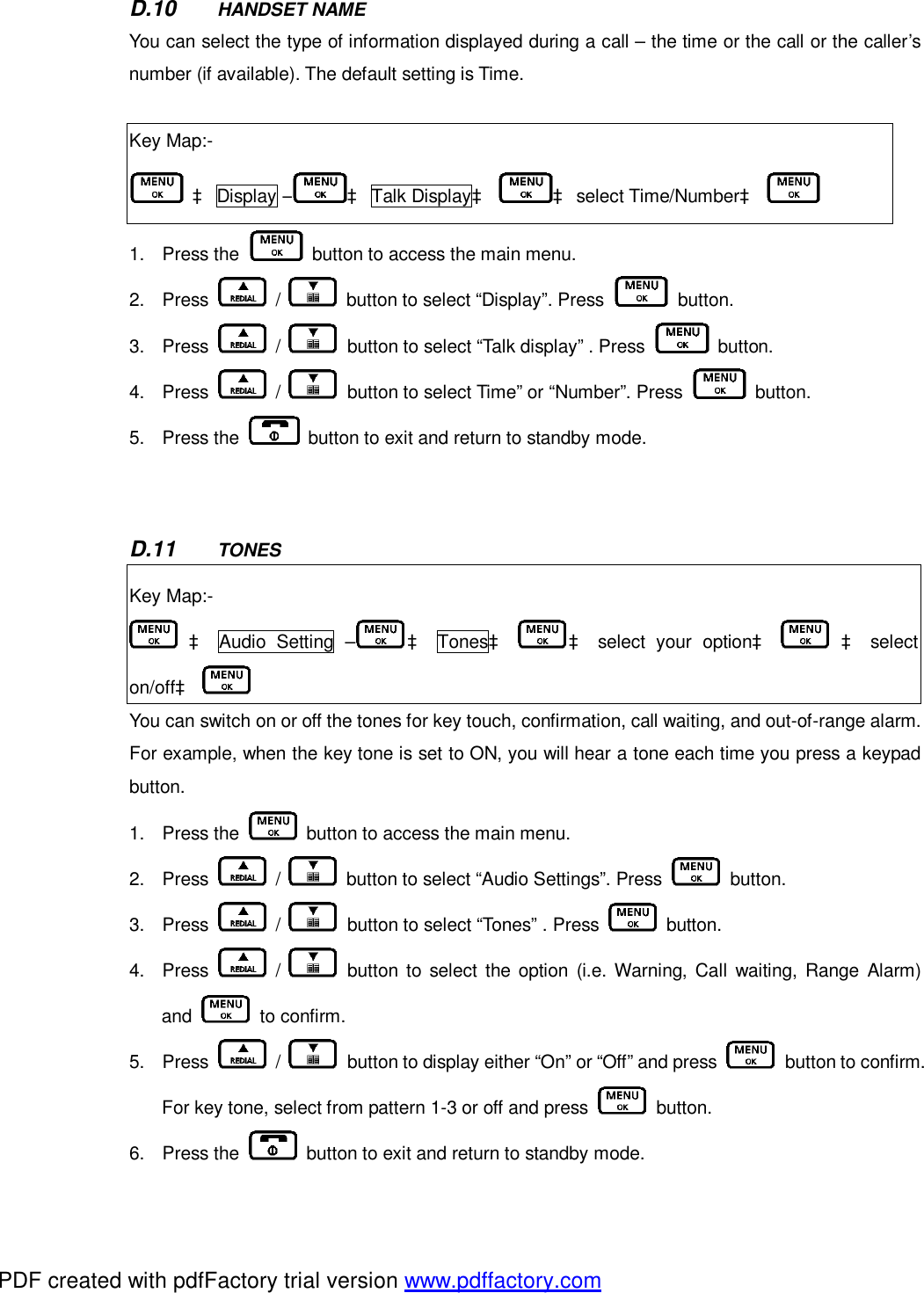 D.10  HANDSET NAME You can select the type of information displayed during a call – the time or the call or the caller’s number (if available). The default setting is Time.     Key Map:-  à Display – à Talk Displayà à select Time/Numberà   1. Press the   button to access the main menu.   2. Press   /   button to select “Display”. Press   button.  3. Press   /   button to select “Talk display” . Press   button. 4. Press   /   button to select Time” or “Number”. Press   button.  5. Press the   button to exit and return to standby mode.     D.11  TONES Key Map:-  à Audio Setting – à Tonesà à select your optionà    à select on/offà   You can switch on or off the tones for key touch, confirmation, call waiting, and out-of-range alarm. For example, when the key tone is set to ON, you will hear a tone each time you press a keypad button.  1. Press the   button to access the main menu.   2. Press   /   button to select “Audio Settings”. Press   button.  3. Press   /   button to select “Tones” . Press   button. 4. Press   /   button to select the option (i.e. Warning, Call waiting, Range Alarm) and   to confirm. 5. Press   /   button to display either “On” or “Off” and press   button to confirm. For key tone, select from pattern 1-3 or off and press   button. 6. Press the   button to exit and return to standby mode.   PDF created with pdfFactory trial version www.pdffactory.com