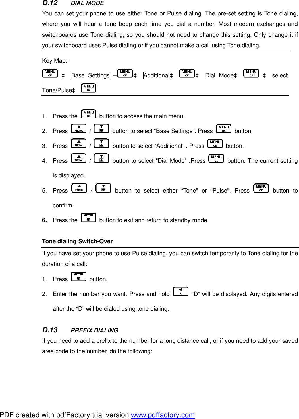 D.12  DIAL MODE You can set your phone to use either Tone or Pulse dialing. The pre-set setting is Tone dialing, where you will hear a tone beep each time you dial a number. Most modern exchanges and switchboards use Tone dialing, so you should not need to change this setting. Only change it if your switchboard uses Pulse dialing or if you cannot make a call using Tone dialing.  Key Map:-  à Base Settings – à Additionalà à Dial Modeà    à select Tone/Pulseà    1. Press the   button to access the main menu.   2. Press   /   button to select “Base Settings”. Press   button.  3. Press   /   button to select “Additional” . Press   button. 4. Press   /   button to select “Dial Mode” .Press   button. The current setting is displayed.  5. Press   /   button to select either “Tone” or “Pulse”. Press   button to confirm. 6.  Press the   button to exit and return to standby mode.    Tone dialing Switch-Over If you have set your phone to use Pulse dialing, you can switch temporarily to Tone dialing for the duration of a call:  1. Press   button.  2. Enter the number you want. Press and hold   “D” will be displayed. Any digits entered after the “D” will be dialed using tone dialing.    D.13  PREFIX DIALING If you need to add a prefix to the number for a long distance call, or if you need to add your saved area code to the number, do the following:   PDF created with pdfFactory trial version www.pdffactory.com