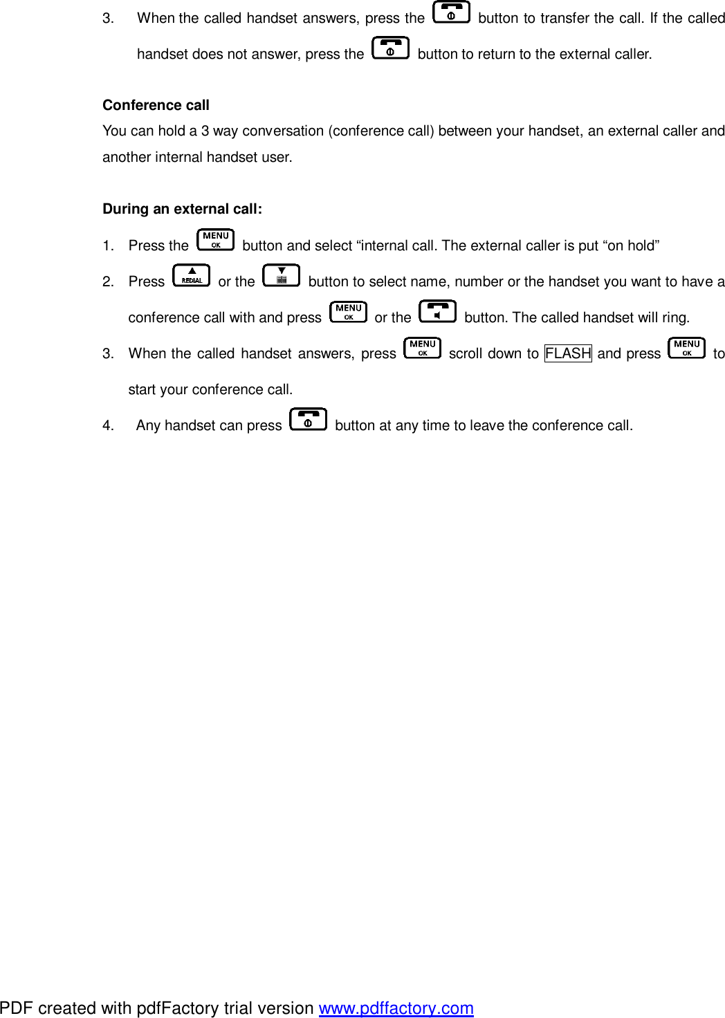3.  When the called handset answers, press the   button to transfer the call. If the called handset does not answer, press the   button to return to the external caller.   Conference call  You can hold a 3 way conversation (conference call) between your handset, an external caller and another internal handset user.   During an external call: 1. Press the   button and select “internal call. The external caller is put “on hold” 2. Press   or the   button to select name, number or the handset you want to have a conference call with and press   or the   button. The called handset will ring.  3. When the called handset answers, press   scroll down to FLASH and press   to start your conference call. 4.  Any handset can press   button at any time to leave the conference call.      PDF created with pdfFactory trial version www.pdffactory.com