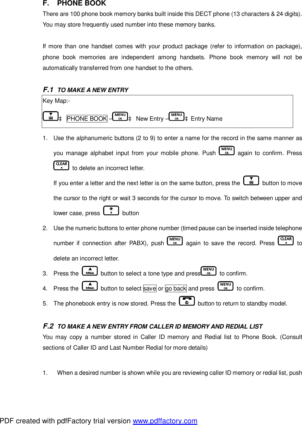 F. PHONE BOOK There are 100 phone book memory banks built inside this DECT phone (13 characters &amp; 24 digits). You may store frequently used number into these memory banks.  If more than one handset comes with your product package (refer to information on package), phone book memories are independent among handsets. Phone book memory will not be automatically transferred from one handset to the others.  F.1  TO MAKE A NEW ENTRY Key Map:- à PHONE BOOK – à New Entry – àEntry Name  1. Use the alphanumeric buttons (2 to 9) to enter a name for the record in the same manner as you manage alphabet input from your mobile phone. Push   again to confirm. Press  to delete an incorrect letter.  If you enter a letter and the next letter is on the same button, press the   button to move the cursor to the right or wait 3 seconds for the cursor to move. To switch between upper and lower case, press   button  2. Use the numeric buttons to enter phone number (timed pause can be inserted inside telephone number if connection after PABX), push   again to save the record. Press   to delete an incorrect letter. 3. Press the   button to select a tone type and press  to confirm.  4. Press the   button to select save or go back and press   to confirm.  5. The phonebook entry is now stored. Press the   button to return to standby model.   F.2  TO MAKE A NEW ENTRY FROM CALLER ID MEMORY AND REDIAL LIST You may copy a number stored in Caller ID memory and Redial list to Phone Book. (Consult sections of Caller ID and Last Number Redial for more details)  1.  When a desired number is shown while you are reviewing caller ID memory or redial list, push PDF created with pdfFactory trial version www.pdffactory.com