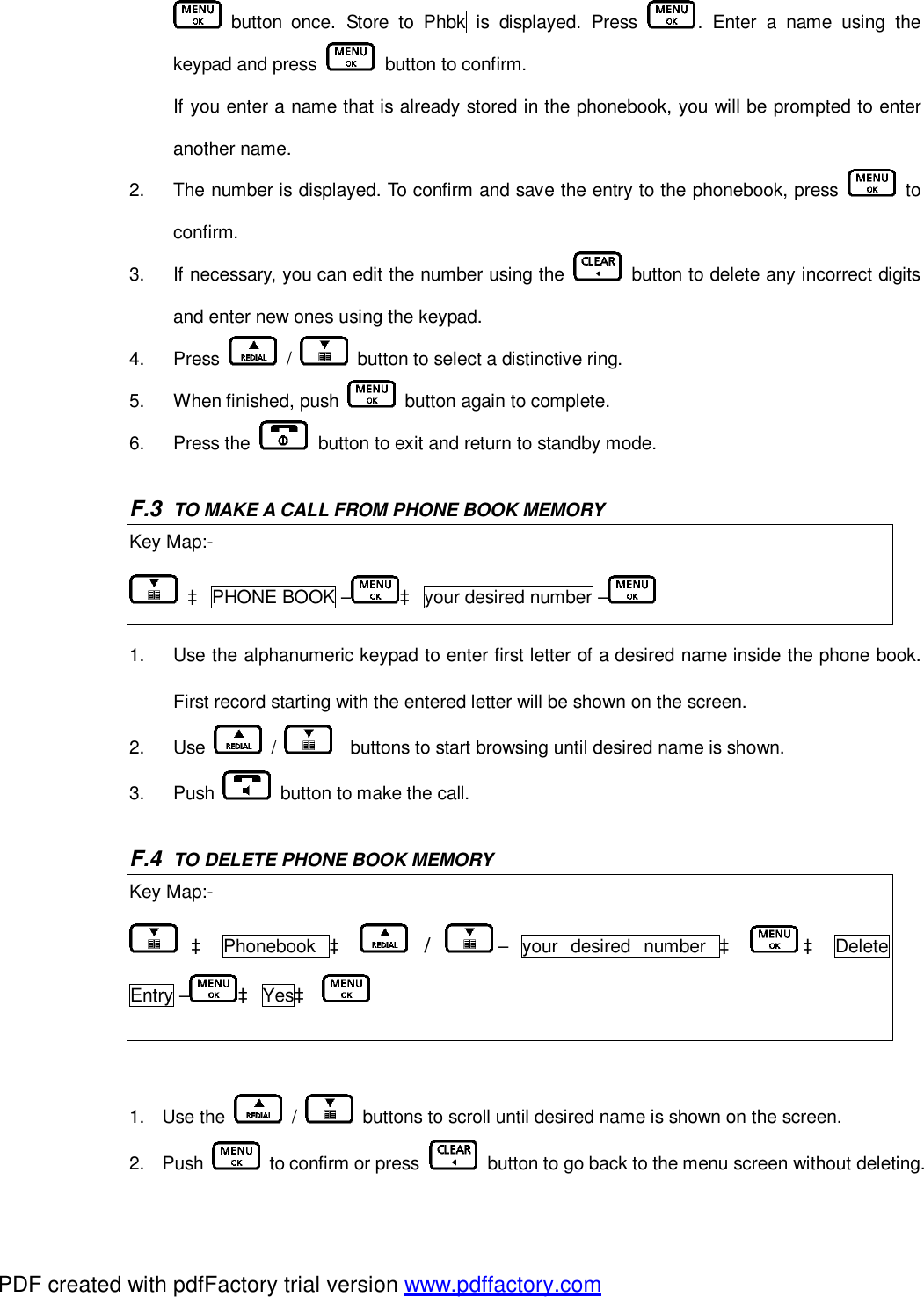  button once. Store to Phbk is displayed. Press  . Enter a name using the keypad and press   button to confirm.   If you enter a name that is already stored in the phonebook, you will be prompted to enter another name.  2.  The number is displayed. To confirm and save the entry to the phonebook, press   to confirm.  3.  If necessary, you can edit the number using the   button to delete any incorrect digits and enter new ones using the keypad.  4.  Press   /   button to select a distinctive ring. 5.  When finished, push   button again to complete. 6.  Press the   button to exit and return to standby mode.  F.3  TO MAKE A CALL FROM PHONE BOOK MEMORY Key Map:-  à PHONE BOOK – à your desired number –  1.  Use the alphanumeric keypad to enter first letter of a desired name inside the phone book. First record starting with the entered letter will be shown on the screen. 2.  Use   /    buttons to start browsing until desired name is shown. 3.  Push   button to make the call.  F.4  TO DELETE PHONE BOOK MEMORY Key Map:-  à Phonebook  à  /  – your desired number  à à Delete Entry – à Yesà     1. Use the   /   buttons to scroll until desired name is shown on the screen. 2. Push   to confirm or press   button to go back to the menu screen without deleting. PDF created with pdfFactory trial version www.pdffactory.com