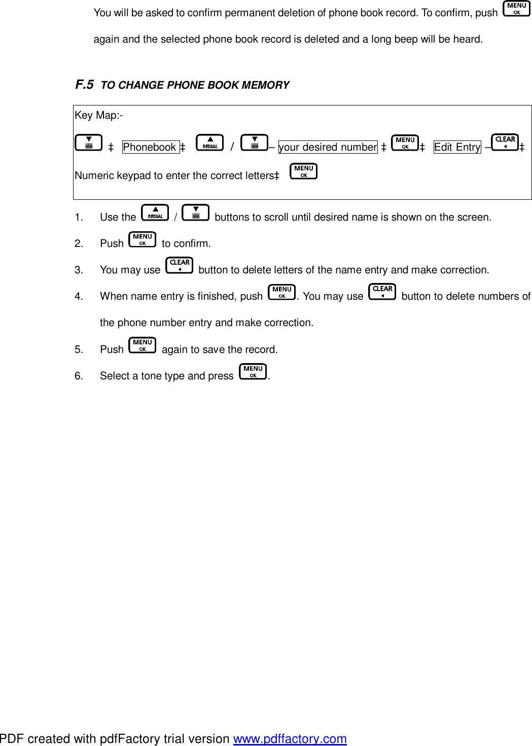 You will be asked to confirm permanent deletion of phone book record. To confirm, push   again and the selected phone book record is deleted and a long beep will be heard.   F.5  TO CHANGE PHONE BOOK MEMORY 1.  Use the   /   buttons to scroll until desired name is shown on the screen. 2.  Push   to confirm.  3.  You may use   button to delete letters of the name entry and make correction. 4.  When name entry is finished, push  . You may use   button to delete numbers of the phone number entry and make correction. 5.  Push   again to save the record. 6.  Select a tone type and press  .  Key Map:-  à Phonebook à  /  – your desired number à à Edit Entry – à Numeric keypad to enter the correct lettersà   PDF created with pdfFactory trial version www.pdffactory.com