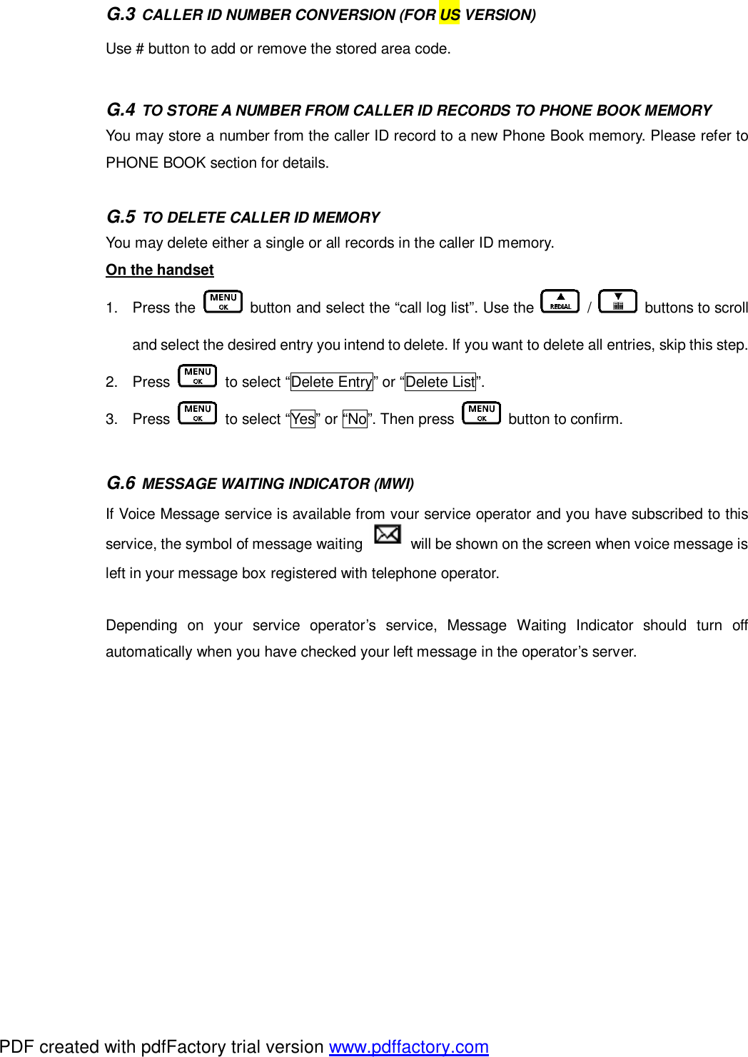 G.3 CALLER ID NUMBER CONVERSION (FOR US VERSION) Use # button to add or remove the stored area code.  G.4 TO STORE A NUMBER FROM CALLER ID RECORDS TO PHONE BOOK MEMORY You may store a number from the caller ID record to a new Phone Book memory. Please refer to PHONE BOOK section for details.  G.5 TO DELETE CALLER ID MEMORY You may delete either a single or all records in the caller ID memory. On the handset 1. Press the   button and select the “call log list”. Use the   /   buttons to scroll and select the desired entry you intend to delete. If you want to delete all entries, skip this step.   2. Press   to select “Delete Entry” or “Delete List”.  3. Press   to select “Yes” or “No”. Then press   button to confirm.   G.6 MESSAGE WAITING INDICATOR (MWI) If Voice Message service is available from your service operator and you have subscribed to this service, the symbol of message waiting   will be shown on the screen when voice message is left in your message box registered with telephone operator.  Depending on your service operator’s service, Message Waiting Indicator should turn off automatically when you have checked your left message in the operator’s server.    PDF created with pdfFactory trial version www.pdffactory.com