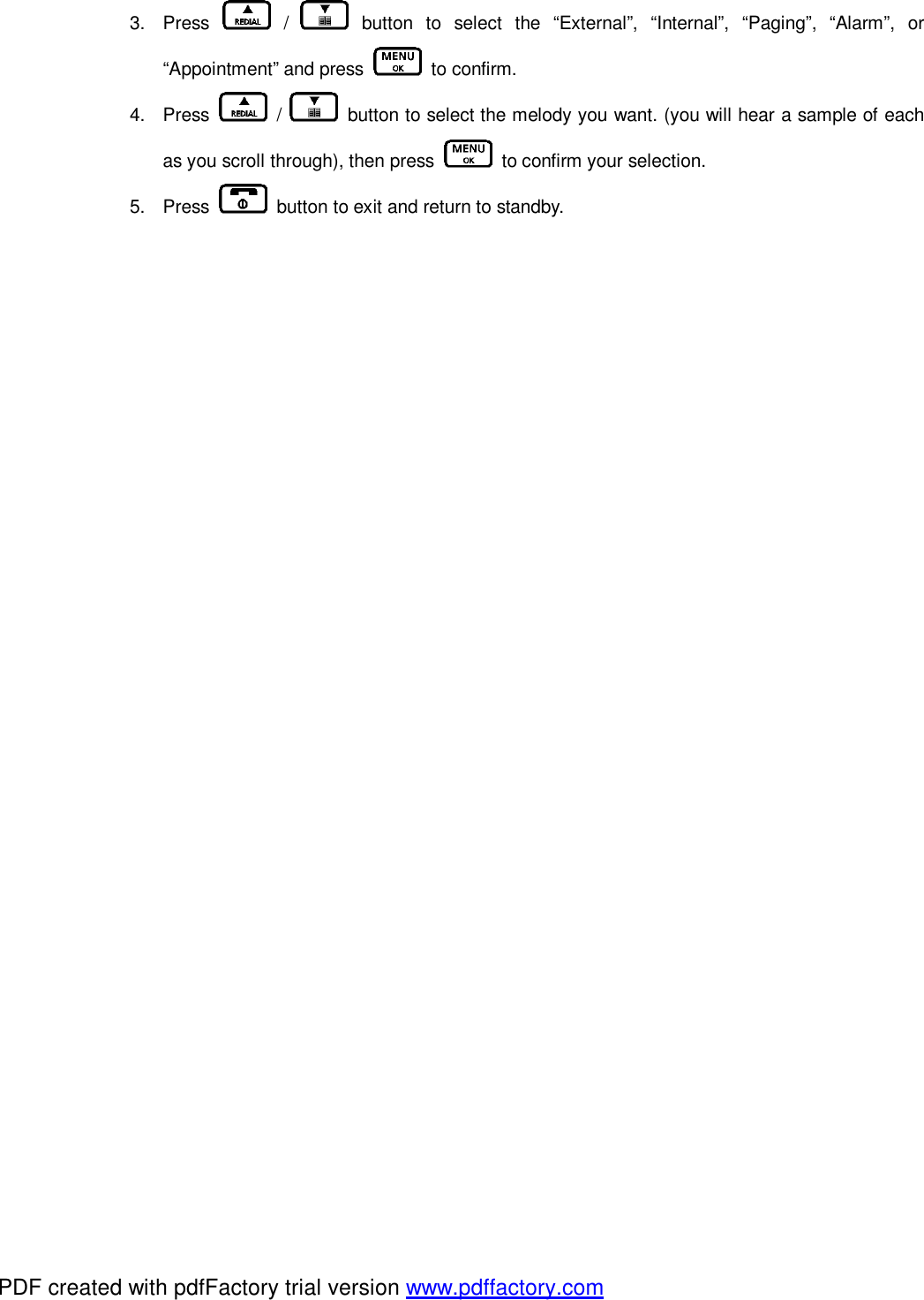 3. Press   /   button to select the “External”, “Internal”, “Paging”, “Alarm”, or “Appointment” and press   to confirm. 4. Press   /   button to select the melody you want. (you will hear a sample of each as you scroll through), then press   to confirm your selection. 5. Press   button to exit and return to standby.   PDF created with pdfFactory trial version www.pdffactory.com