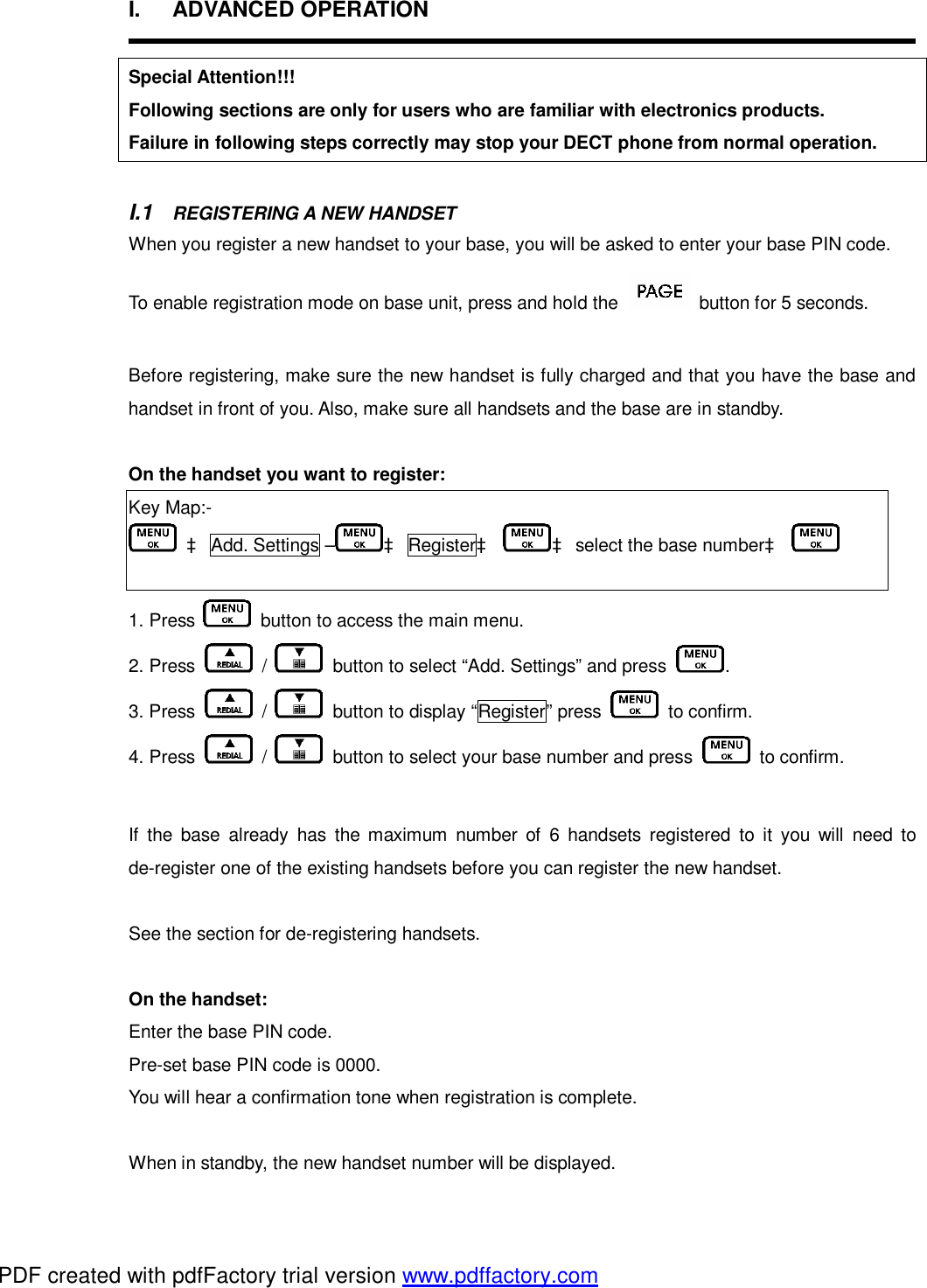 I.  ADVANCED OPERATION  Special Attention!!! Following sections are only for users who are familiar with electronics products. Failure in following steps correctly may stop your DECT phone from normal operation.  I.1  REGISTERING A NEW HANDSET When you register a new handset to your base, you will be asked to enter your base PIN code.  To enable registration mode on base unit, press and hold the   button for 5 seconds.  Before registering, make sure the new handset is fully charged and that you have the base and handset in front of you. Also, make sure all handsets and the base are in standby.   On the handset you want to register:  Key Map:-  à Add. Settings – à Registerà à select the base numberà   1. Press   button to access the main menu. 2. Press   /   button to select “Add. Settings” and press  .   3. Press   /   button to display “Register” press   to confirm. 4. Press   /   button to select your base number and press   to confirm.  If the base already has the maximum number of 6 handsets registered to it you will need to de-register one of the existing handsets before you can register the new handset.   See the section for de-registering handsets.  On the handset:  Enter the base PIN code.  Pre-set base PIN code is 0000.  You will hear a confirmation tone when registration is complete.   When in standby, the new handset number will be displayed.  PDF created with pdfFactory trial version www.pdffactory.com