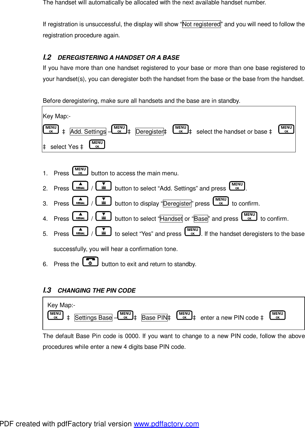 The handset will automatically be allocated with the next available handset number.   If registration is unsuccessful, the display will show “Not registered” and you will need to follow the registration procedure again.   I.2  DEREGISTERING A HANDSET OR A BASE If you have more than one handset registered to your base or more than one base registered to your handset(s), you can deregister both the handset from the base or the base from the handset.  Before deregistering, make sure all handsets and the base are in standby.   Key Map:-  à Add. Settings – à Deregisterà à select the handset or base à  à select Yes à    1. Press   button to access the main menu. 2. Press   /   button to select “Add. Settings” and press  .  3. Press   /   button to display “Deregister” press   to confirm. 4. Press   /   button to select “Handset or “Base” and press   to confirm. 5. Press   /   to select “Yes” and press  . If the handset deregisters to the base successfully, you will hear a confirmation tone.  6. Press the   button to exit and return to standby.   I.3  CHANGING THE PIN CODE The default Base Pin code is 0000. If you want to change to a new PIN code, follow the above procedures while enter a new 4 digits base PIN code.    Key Map:-  à Settings Base – à Base PINà à enter a new PIN code à   PDF created with pdfFactory trial version www.pdffactory.com